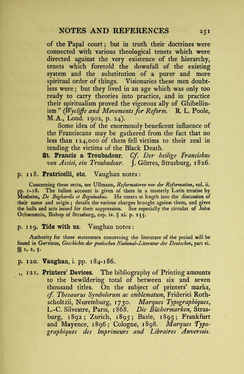 of the Papal court; but in truth their doctrines were connected with various theological tenets which were directed against the very existence of the hierarchy, tenets which foretold the downfall of the existing system and the substitution of a purer and more spiritual order of things. Visionaries these men doubt- less were; but they lived in an age which was only too ready to carry theories into practice, and in practice their spiritualism proved the vigorous ally of Ghibellin- ism ” (Wyclifie and Movements for Reform. R. L. Poole, M.A., Lond. 1902, p. 24), Some idea of the enormously beneficent influence of the Franciscans may be gathered from the fact that no less than 124,000 of them fell victims to their zeal in tending the victims of the Black Death. St. Francis a Troubadour. Cf Der heilige Franciskus von Assisi^ ein Troubadour. J. Gorres, Strasburg, 1826. p. 118. Fratricelli, etc. Vaughan notes : Concerning these sects, see Ullmann, Reformatoren vor der Reformation^ vol. ii. pp. I-18. The fullest account is given of them in a masterly Latin treatise by Mosheim, De Beghardis et Begutnabus. He enters at length into the discussion of their name and origin ; details the various charges brought against them, and gives the bulls and acts issued for their suppression. See especially the circular of John Ochsenstein, Bishop of Strasburg, cap. iv. § xi. p. 255. p. 119. Tide with us. Vaughan notes: Authority for these statements concerning the literature of the period will be found in Gervinus, Geschichte der poetise hen National-Literatur der Deutschen, part vi. §§ 2, 5* p. 120. Vaughan, i. pp. 184-186. ,, 121. Printers’ Devices. The bibliography of Printing amounts to the bewildering total of between six and seven thousand titles. On the subject of printers’ marks, cf. Thesaurus Symbolorum ac emblematum^ Friderici Roth- scholtzii, Nuremburg, 1730. Marques Typographiques., L.-C. Silvestre, Pans, 1868. Die Buchermarken.^ Stras- burg, 1892; Zurich, 1895; Basle, 1895; Frankfurt and Mayence, 1896; Cologne, 1898. Marques Typo- graphiques des Imprimeurs and Libraires Anversois.