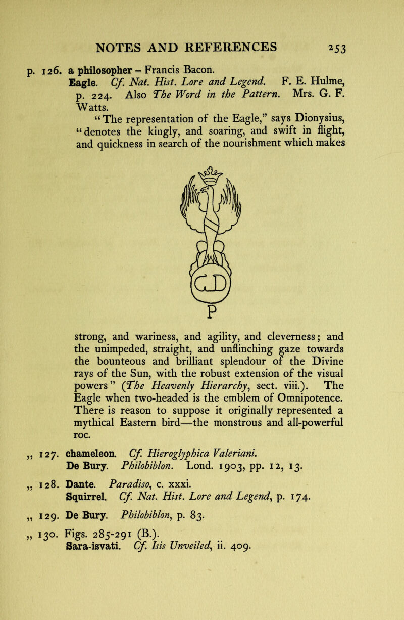 p. 126. a philosopher = Francis Bacon. Eagle. Cf. Nat. Hist. Lore and Legend, F. E. Hulme, p. 224. Also The Word in the Pattern. Mrs. G. F. Watts. “The representation of the Eagle,” says Dionysius, “denotes the kingly, and soaring, and swift in flight, and quickness in search of the nourishment which makes strong, and wariness, and agility, and cleverness; and the unimpeded, straight, and unflinching gaze towards the bounteous and brilliant splendour of the Divine rays of the Sun, with the robust extension of the visual powers” {The Heavenly Hierarchy^ sect. viii.). The Eagle when two-headed is the emblem of Omnipotence. There is reason to suppose it originally represented a mythical Eastern bird—the monstrous and all-powerful roc. ,, 127. chameleon. Cf. Hieroglyphica Valeriani. De Bury. Philobiblon. Lond. 1903, pp. 12, 13. ,, 128. Dante. Paradis0., c. xxxi. Squirrel. Cf. Nat. Hist. Lore and Legend., p. 174. „ 129. De Bury. Philobiblon, p. 83. „ 130. Figs. 285-291 (B.). Sara-isvati. Cf, Isis Unveiled, ii. 409.