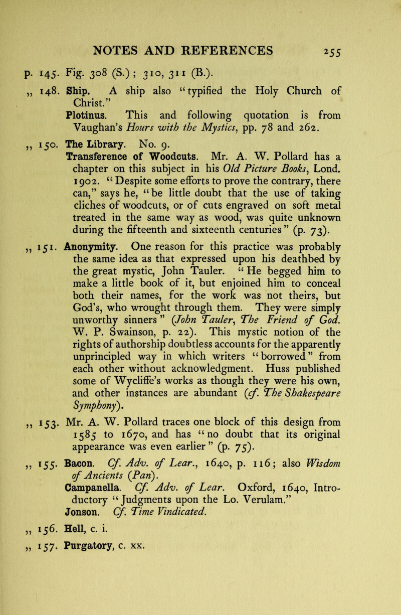 p. 145. Fig. 308 (S.) ; 310, 311 (B.). ,, 148. Ship. A ship also ‘^typified the Holy Church of Christ.” Plotinus. This and following quotation is from Vaughan’s Hours with the Mystics, pp. 78 and 262. ,, 150. The Library. No. 9. Transference of Woodcuts. Mr. A. W. Pollard has a chapter on this subject in his Old Picture Books, Lond, 1902. Despite some efforts to prove the contrary, there can,” says he, ‘^be little doubt that the use of taking cliches of woodcuts, or of cuts engraved on soft metal treated in the same way as wood, was quite unknown during the fifteenth and sixteenth centuries ” (p. 73). ,, 151. Anonymity. One reason for this practice was probably the same idea as that expressed upon his deathbed by the great mystic, John Tauler. “ He begged him to make a little book of it, but enjoined him to conceal both their names, for the work was not theirs, but God’s, who wrought through them. They were simply unworthy sinners ” (John Tauler, The Friend of God, W. P. Swainson, p. 22). This mystic notion of the rights of authorship doubtless accounts for the apparently unprincipled way in which writers ‘‘borrowed” from each other without acknowledgment. Huss published some of Wycliffe’s works as though they were his own, and other instances are abundant (cf. The Shakespeare Symphony'), ,, 153. Mr. A. W. Pollard traces one block of this design from 1585 to 1670, and has “no doubt that its original appearance was even earlier” (p. 75). ,, 155. Bacon. Cf.Adv, of Lear., 1640, p. 116; also Wisdom of Ancients (Pan). Campanella. Cf. Adv. of Lear. Oxford, 1640, Intro- ductory “Judgments upon the Lo. Verulam.” Jonson. Cf. Time Vindicated. ,, 156. Hell, c. i. „ 157. Purgatory, c. xx.