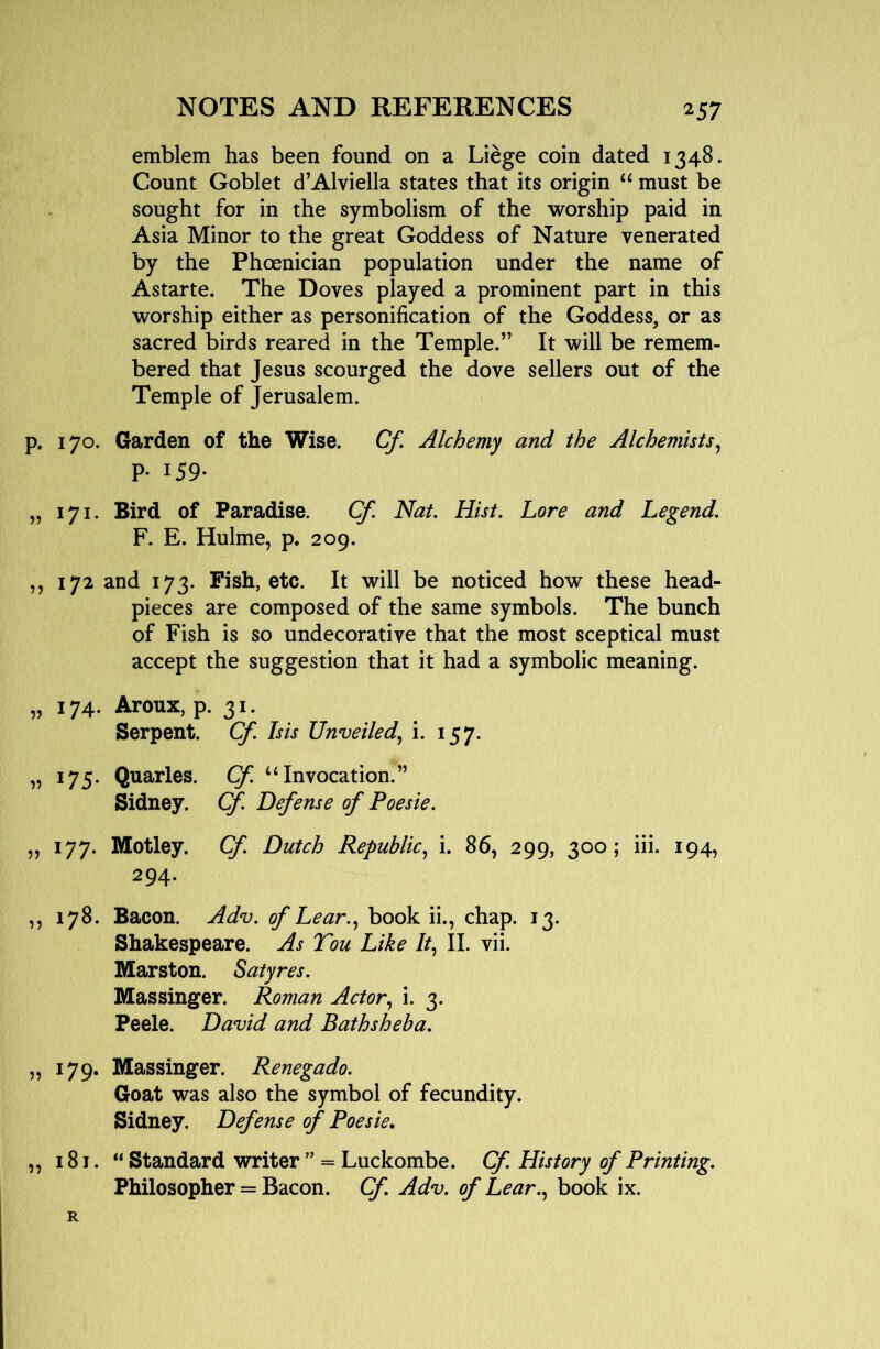 emblem has been found on a Liege coin dated 1348. Count Goblet d’Alviella states that its origin “ must be sought for in the symbolism of the worship paid in Asia Minor to the great Goddess of Nature venerated by the Phoenician population under the name of Astarte. The Doves played a prominent part in this worship either as personification of the Goddess, or as sacred birds reared in the Temple.” It will be remem- bered that Jesus scourged the dove sellers out of the Temple of Jerusalem. p. 170. Garden of the Wise. Cf, Alchemy and the Alchemists^ p. 159. „ 171. Bird of Paradise. Cf. Nat. Hist. Lore and Legend. F. E. Hulme, p. 209. ,, 172 and 173. Fish, etc. It will be noticed how these head- pieces are composed of the same symbols. The bunch of Fish is so undecorative that the most sceptical must accept the suggestion that it had a symbolic meaning. „ 174. Aroux, p. 31. Serpent. Cf. Isis Unveiled.^ i. 157. „ 175. Quarles. Cf. “Invocation.” Sidney. Cf. Defense of Poesie. „ 177. Motley. Cf. Dutch Republic., i. 86, 299, 300; iii. 194, 294. ,, 178. Bacon. Adv. of Lear., book ii., chap. 13. Shakespeare. As Tou Like It, II. vii. Marston. Satyres. Massinger. Roman Actor, i. 3. Peele. David and Bathsheba. „ 179. Massinger. Renegado. Goat was also the symbol of fecundity. Sidney. Defense of Poesie, ,, 181. “ Standard writer ” = Luckombe. Cf. History of Printing. Philosopher = Bacon. Cf Adv. of Lear., book ix. R