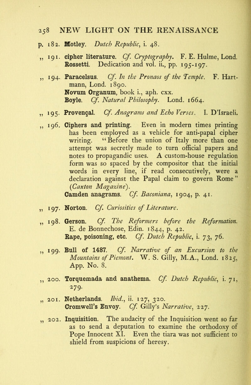 p. 182. Motley. Dutch Republic^ i. 48. „ 191, cipher literature. Cf. Cryptography. F. E. Hulme, Lond. Rossetti. Dedication and vol. ii., pp. 195-197. ,, 194. Paracelsus. Cf, In the Pronaos of the Temple. F. Hart- mann, Lond. 1890. Novum Organum, book i., aph. cxx. Boyle. Cf. Natural Philosophy. Lond. 1664. „ 195. Provengal. Cf. Anagrams and Echo Verses. I. Disraeli. ,, 196. Ciphers and printing. Even in modern times printing has been employed as a vehicle for anti-papal cipher writing. ‘‘Before the union of Italy more than one attempt was secretly made to turn official papers and notes to propagandic uses. A custom-house regulation form was so spaced by the compositor that the initial words in every line, if read consecutively, were a declaration against the Papal claim to govern Rome ” (Caxton Magazine'). Camden anagrams. Cf. Baconiana., 1904? P- 4t* „ 197. Norton. Cf Curiosities of Literature. „ 198. Gerson. Cf The Reformers before the Reformation. E. de Bonnechose, Edin. 1844, p. 42. Rape, poisoning, etc. Cf Dutch Republic., i. 73, 76. „ 199. Bull of 1487. Cf Narrative of an Excursion to the Mountains of Piemont, W. S. Gilly, M.A., Lond. 1825, App. No. 8. ,, 200. Torquemada and anathema. Cf. Dutch Republic., i- 7L 279. „ 201. Netherlands. Ibid.., ii. 127, 320. CromwelFs Envoy. Cf. Gilly’s Narrative. 227. „ 202. Inquisition. The audacity of the Inquisition went so far as to send a deputation to examine the orthodoxy of Pope Innocent XL Even the tiara was not sufficient to shield from suspicions of heresy.