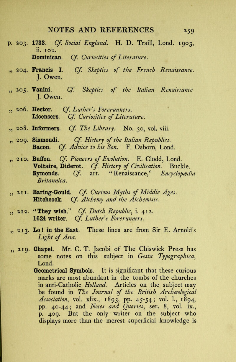 p. 203. 1733. Cf. Social England, H. D. Traill, Lond. 1903, ii. 102. Dominican. Cf. Curiosities of Literature. „ 204. Francis I. Cf. Skeptics of the French Renaissance. J. Owen. „ 205. Vanini. Cf. Skeptics of the Italian Renaissance J. Owen. ,, 206. Hector. Cf. Luther's Forerunners. Licensers. Cf. Curiosities of Literature. „ 208. Informers. Cf. The Library. No. 30, vol. viii. „ 209. Sismondi. Cf. History of the Italian Republics. Bacon. Cf. Advice to his Son. F. Osborn, Lond. „ 210. BufFon. Cf. Pioneers of Evolution. E. Clodd, Lond. Voltaire, Diderot. Cf. History of Civilisation. Buckle. Symonds. Cf. art. “Renaissance,” Encyclopedia Britannica. „ 211. Baring-Gould. Cf. Curious Myths of Middle Ages. Hitchcock. Cf. Alchemy and the Alchemists. „ 212. '‘They wish.” Cf. Dutch Republic., i. 412. 1624 writer. Cf. Luther s Forerunners. „ 213. Lo! in the East. These lines are from Sir E. Arnold’s Light of Asia. „ 219. Chapel. Mr. C. T. Jacobi of The Chiswick Press has some notes on this subject in Gesta Typographica., Lond. Geometrical Symbols. It is significant that these curious marks are most abundant in the tombs of the churches in anti-Catholic Holland. Articles on the subject may be found in The Journal of the British Archeological Association., vol. xlix., 1893, PP* 4554 ? ^^94? pp. 40-44; and Notes and Queries., ser. 8, vol. ix., p. 409. But the only writer on the subject who displays more than the merest superficial knowledge is