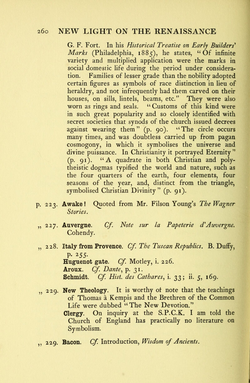 G. F. Fort. In his Historical Treatise on Early Builders' Marks (Philadelphia, 1885), he states, Of infinite variety and multiplied application were the marks in social domestic life during the period under considera- tion. Families of lesser grade than the nobility adopted certain figures as symbols of race distinction in lieu of heraldry, and not infrequently had them carved on their houses, on sills, lintels, beams, etc.” They were also worn as rings and seals. “ Customs of this kind were in such great popularity and so closely identified with secret societies that synods of the church issued decrees against wearing them” (p. 90). ‘‘The circle occurs many times, and was doubtless carried up from pagan cosmogony, in which it symbolises the universe and divine puissance. In Christianity it portrayed Eternity ” (p. 91). “A quadrate in both Christian and poly- theistic dogmas typified the world and nature, such as the four quarters of the earth, four elements, four seasons of the year, and, distinct from the triangle, symbolised Christian Divinity” (p. 91). p. 223. Awake! Quoted from Mr. Filson Young’s The Wagner Stories. „ 227. Auvergne. Cf. Note sur la Papeterie d'Auvergne. Cohendy. „ 228. Italy from Provence. Cf. The Tuscan Republics. B. DulFy, P- 255. Huguenot gate. Cf. Motley, i. 226. Aroux. Cf. DanteP- 3*- Schmidt. Cf Hist, des Cathares.^ i. 33; ii. 5, 169. ,, 229. New Theology. It is worthy ol note that the teachings of Thomas a Kempis and the Brethren of the Common Life were dubbed “The New Devotion.” Clergy. On inquiry at the S.P.C.K. I am told the Church of England has practically no literature on Symbolism. ,, 229. Bacon. Cf. Introduction, Wisdom of Ancients.