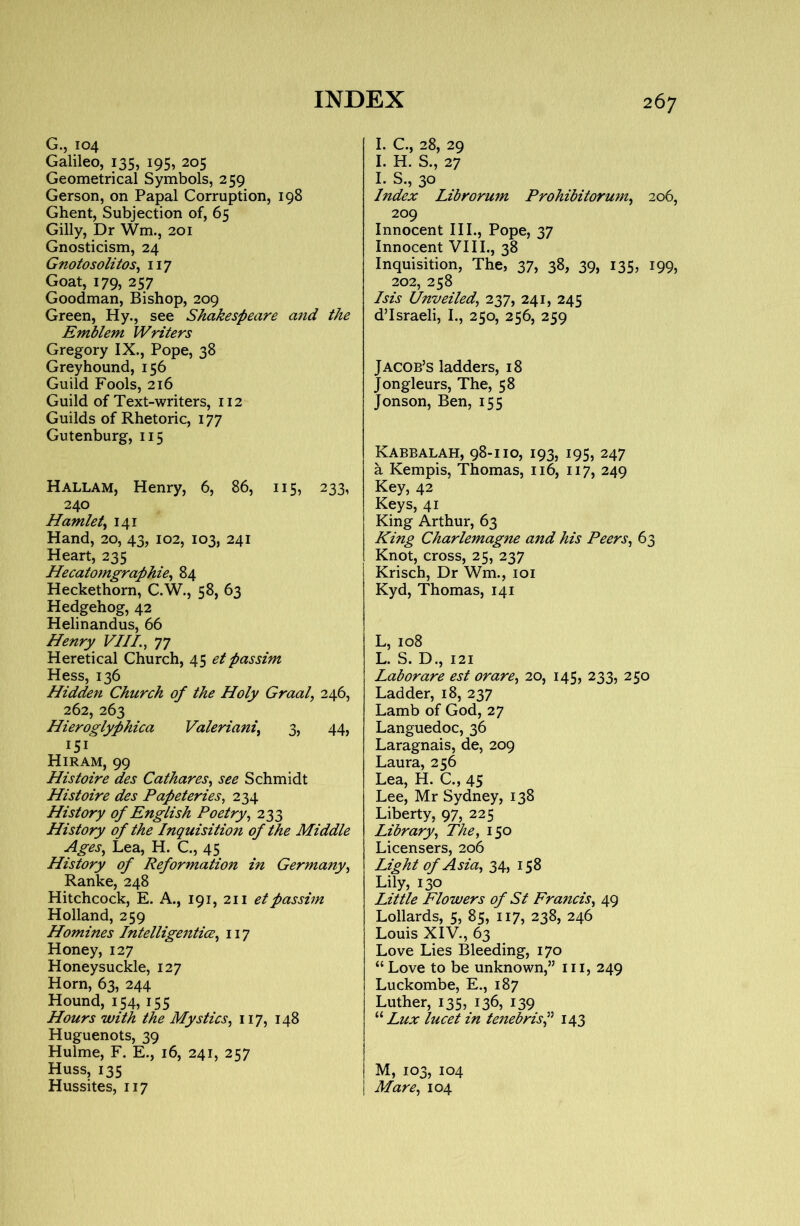 G.j 104 Galileo, 135, 195, 205 Geometrical Symbols, 259 Gerson, on Papal Corruption, 198 Ghent, Subjection of, 65 Gilly, Dr Wm., 201 Gnosticism, 24 Gnotosolitos^ 117 Goat, 179, 257 Goodman, Bishop, 209 Green, Hy., see Shakespeare and the Emblem Writers Gregory IX., Pope, 38 Greyhound, 156 Guild Fools, 216 Guild of Text-writers, 112 Guilds of Rhetoric, 177 Gutenburg, 115 Hallam, Henry, 6, 86, 115, 233, 240 Hamlety 141 Hand, 20, 43, 102, 103, 241 Heart, 235 Hecatomgraphie^ 84 Heckethorn, C.W., 58, 63 Hedgehog, 42 Helinandus, 66 Henry VIII. ^ 77 Heretical Church, 45 etpassim Hess, 136 Hiddeti Church of the Holy Graal^ 246, 262, 263 Hieroglyphica Valerianic 3, 44, 151^ Hiram, 99 Histoire des Cathares^ see Schmidt Histoire des Papeteries, 234 History of English Poetry^ 233 History of the Inquisition of the Middle AgeSc Lea, H. C., 45 History of Reformation in Germany^ Ranke, 248 Hitchcock, E. A., 191, 211 et passim Holland, 259 Homines Intelligenticec 117 Honey, 127 Honeysuckle, 127 Horn, 63, 244 Hound, 154, 155 Hours with the Mystics^ 117, 148 Huguenots, 39 Hulme, F. E., 16, 241, 257 Huss, 135 Hussites, 117 I. C., 28, 29 I. H. S., 27 I. S., 30 Index Librorum ProhibitormUc 206, 209 Innocent III., Pope, 37 Innocent VIII., 38 Inquisition, The, 37, 38, 39, 135, 199, 202, 258 Isis Unveiledc lyjc 241, 245 d’Israeli, I., 250, 256, 259 Jacob’s ladders, 18 Jongleurs, The, 58 Jonson, Ben, 155 Kabbalah, 98-110, 193, 195, 247 a Kempis, Thomas, 116, 117, 249 Key, 42 Keys, 41 King Arthur, 63 King Charlemagne and his Peers^ 63 Knot, cross, 25, 237 Krisch, Dr Wm., loi Kyd, Thomas, 141 L, 108 L. S. D., 121 Labor are est orare^ 20, 145, 233, 250 Ladder, 18, 237 Lamb of God, 27 Languedoc, 36 Laragnais, de, 209 Laura, 256 Lea, H. C., 45 Lee, Mr Sydney, 138 Liberty, 97, 225 Libraryc Thee 150 Licensers, 206 Light of Asiac 34, 158 Lily, 130 Little Flowers of St FranciSj 49 Lollards, 5, 85, 117, 238, 246 Louis XIV., 63 Love Lies Bleeding, 170 “ Love to be unknown,” iii, 249 Luckombe, E., 187 Luther, 135^ 136, i39 Lux lucet in tenebriSc^ 143 M, 103, 104 Mare^ 104