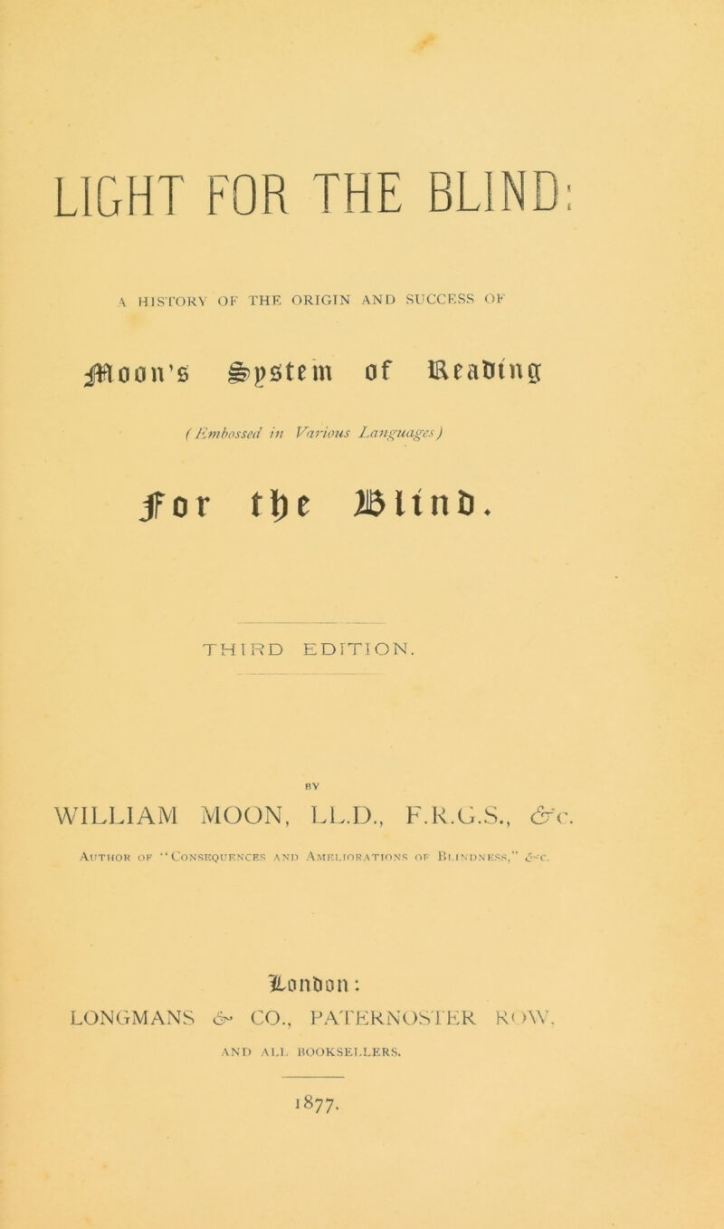 A HISTORY OF THF. ORIGIN AND SUCCESS OF jWoon’e gjpstem of Eeatnng ( Embossed in Various Languages) jfor tl)e Blinti. THIRD EDITION. BY WILLIAM MOON, LL.D., F.R.G.S., &c. Author of “Consequences and Ameliorations of Blindness,” <s>-c. Ho it ti on: LONGMANS 6- CO., PATERNOSTER ROW. AND ALL BOOKSELLERS.