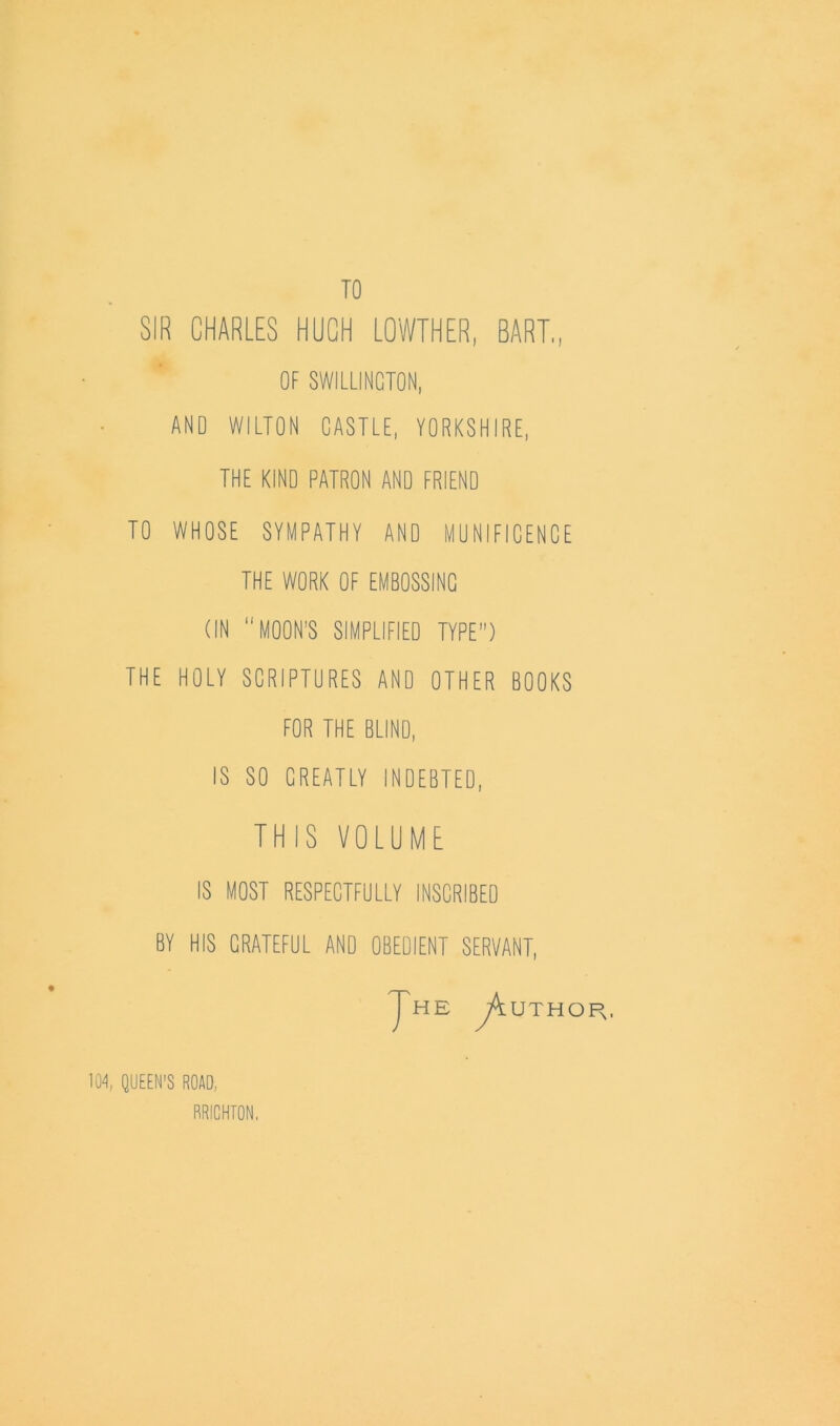 TO SIR CHARLES HUCH LOWTHER, BART,, OF SWILLINCTON, AND WILTON CASTLE, YORKSHIRE, THE KIND PATRON AND FRIEND TO WHOSE SYMPATHY AND MUNIFICENCE THE WORK OF EMBOSSING (IN MOON'S SIMPLIFIED TYPE) THE HOLY SCRIPTURES AND OTHER BOOKS FOR THE BLIND, IS SO CREATLY INDEBTED, THIS VOLUME IS MOST RESPECTFULLY INSCRIBED BY HIS GRATEFUL AND OBEDIENT SERVANT, Jhe ^Author. 104, QUEEN'S ROAD, RRICHTON,