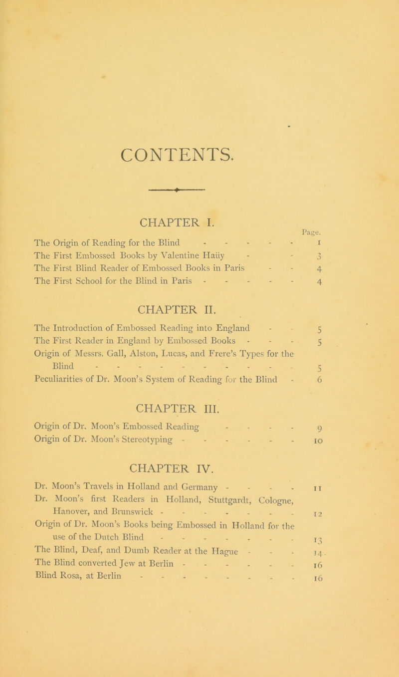 CONTENTS. - ♦ — CHAPTER I. Page. The Origin of Reading for the Blind - I The First Embossed Books by Valentine Haiiy - - 3 The First Blind Reader of Embossed Books in Paris - - 4 The First School for the Blind in Paris ----- 4 CHAPTER II. The Introduction of Embossed Reading into England - 5 The First Reader in England by Embossed Books - 5 Origin of Messrs. Gall, Alston, Lucas, and Frere’s Types for the Blind 5 Peculiarities of Dr. Moon’s System of Reading for the Blind - 6 CHAPTER HI. Origin of Dr. Moon’s Embossed Reading - 9 Origin of Dr. Moon’s Stereotyping - - - - - - 10 CHAPTER IV. Dr. Moon’s Travels in Holland and Germany - - - - 11 Dr. Moon’s first Readers in Holland, Stuttgardt, Cologne, Hanover, and Brunswick - - - - . . . I2 Origin of Dr. Moon’s Books being Embossed in Holland for the use of the Dutch Blind - - - - . . . T ^ The Blind, Deaf, and Dumb Reader at the Hague - - - 14. The Blind converted Jew at Berlin 16 Blind Rosa, at Berlin I(5