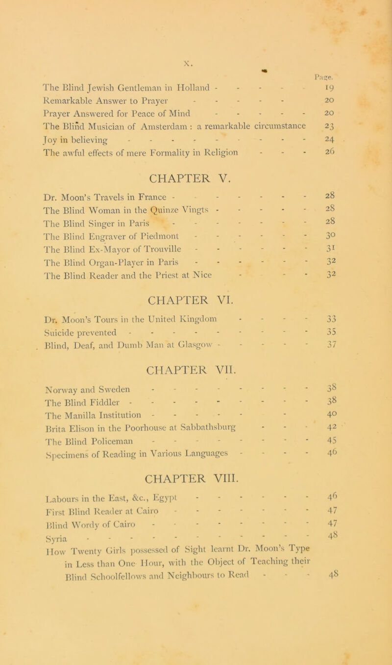 Page. The Blind Jewish Gentleman in Holland - - - - - 19 Remarkable Answer to Prayer ..... 20 Prayer Answered for Peace of Mind 20 The Blind Musician of Amsterdam : a remarkable circumstance 23 Joy in believing --------- 24 The awful effects of mere Formality in Religion - - - 26 CHAPTER V. Dr. Moon’s Travels in France - The Blind Woman in the Quinze Vingts - The Blind Singer in Paris The Blind Engraver of Piedmont The Blind Ex-Mayor of Trouville The Blind Organ-Player in Paris The Blind Reader and the Priest at Nice CHAPTER VI. Dr. Moon’s Tours in the United Kingdom Suicide prevented - Blind, Deaf, and Dumb Man at Glasgow - CHAPTER VII. Norway and Sweden - - - - *  '  3^ The Blind Fiddler 3^ The Manilla Institution - 4° Brita Elison in the Poorliouse at Sabbathsburg - - • 42 The Blind Policeman 45 Specimens of Reading in Various Languages - - - - 46 CHAPTER VIII. Labours in the East, &c., Egypt 46 First Blind Reader at Cairo 47 Blind Wordy of Cairo - 47 Syria How Twenty Girls possessed of Sight learnt Dr. Moon’s Type in Less than One Hour, with the Object of Teaching their Blind Schoolfellows and Neighbours to Read 1 jj a a 37 28 28 28 30 31 32 32 48