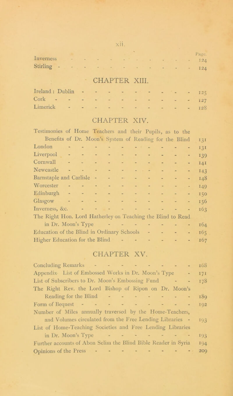 Inverness Stirling XII. Page. I24 124 CHAPTER XIII. Ireland: Dublin 125 Cork - - - - - - . - - . -127 Limerick - - - - - - - - - -12S CHAPTER XIV. Testimonies of Home Teachers and their Pupils, as to the Benefits of Dr. Moon’s System of Reading for the Blind 131 London - - - - - - ■ - - -131 Liverpool 139 Cornwall 141 Newcastle 143 Barnstaple and Carlisle - - -■ - - - - -148 Worcester 149 Edinburgh - - - - - - - - - -150 Glasgow 156 Inverness, &c. - - - - - - - - -163 The Right Hon. Lord Hatherley on Teaching the Blind to Read in Dr. Moon’s Type - - - - - - -164 Education of the Blind in Ordinary Schools - 165 Higher Education for the Blind 167 CHAPTER XV. Concluding Remarks 1C8 Appendix- List of Embossed Works in Dr. Moon’s Type - 171 List of Subscribers to Dr. Moon’s Embossing Fund - - 178 The Right Rev. the Lord Bishop of Ripon on Dr. Moon’s Reading for the Blind - - - - - - -189 Form of Bequest - - - - - - - - -192 Number of Miles annually traversed by the Home-Teachers, and Volumes circulated from the Free Lending Libraries - 193 List of Home-Teaching .Societies and Free Lending Libraries in Dr. Moon’s Type 193 Further accounts of Abon Selim the Blind Bible Reader in Syria 194 Opinions of the Press 209