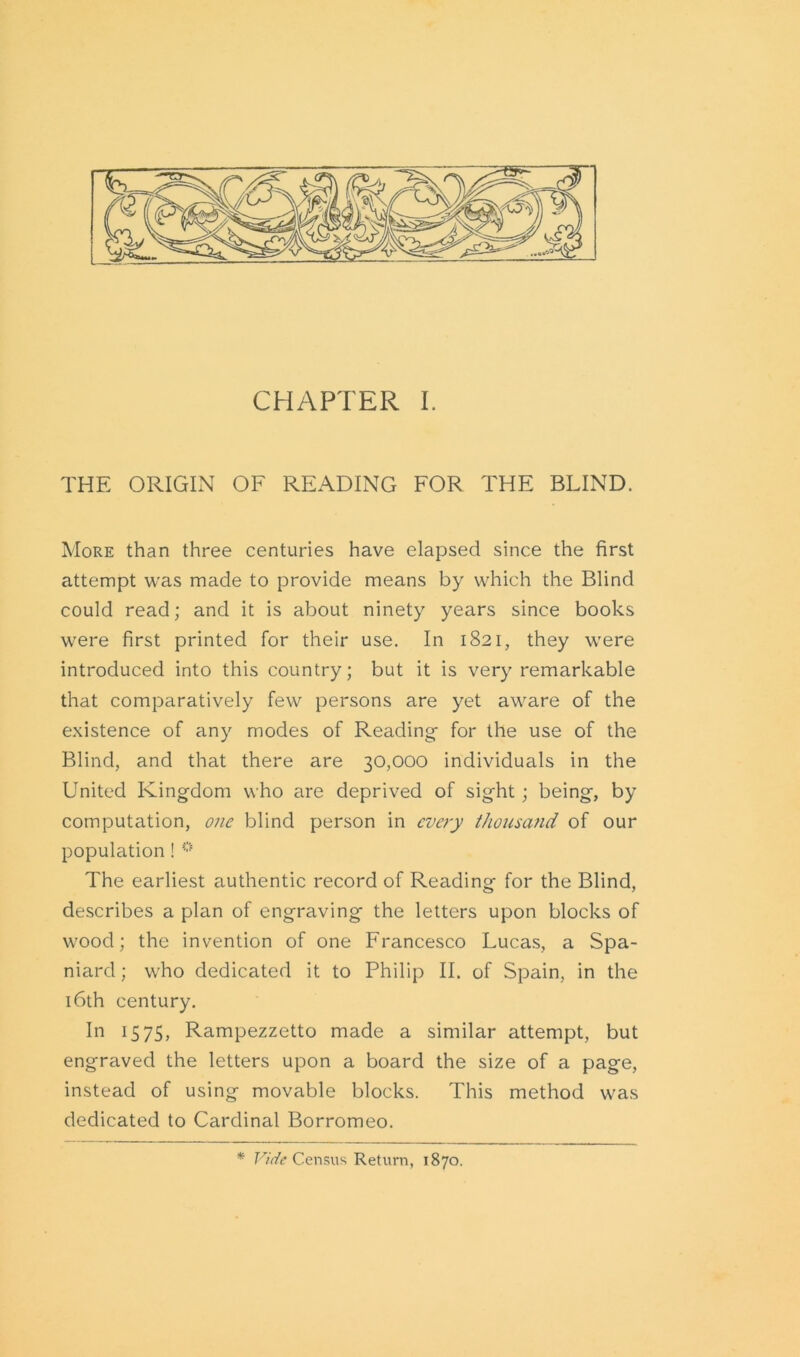 THE ORIGIN OF READING FOR THE BLIND. More than three centuries have elapsed since the first attempt was made to provide means by which the Blind could read; and it is about ninety years since books were first printed for their use. In 1821, they were introduced into this country; but it is very remarkable that comparatively few persons are yet aware of the existence of any modes of Reading for the use of the Blind, and that there are 30,000 individuals in the United Kingdom who are deprived of sight; being, by computation, one blind person in every thousand of our population ! 0 The earliest authentic record of Reading for the Blind, describes a plan of engraving the letters upon blocks of wood; the invention of one Francesco Lucas, a Spa- niard; who dedicated it to Philip II. of Spain, in the 16th century. In 1575, Rampezzetto made a similar attempt, but engraved the letters upon a board the size of a page, instead of using movable blocks. This method was dedicated to Cardinal Borromeo. * Vide Census Return, 1870.