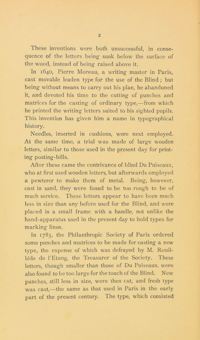 These inventions were both unsuccessful, in conse- quence of the letters being- sunk below the surface of the wood, instead of being raised above it. In 1640, Pierre Moreau, a writing master in Paris, cast movable leaden type for the use of the Blind; but being without means to carry out his plan, he abandoned it, and devoted his time to the cutting of punches and matrices for the casting of ordinary type,—from which he printed the writing letters suited to his sighted pupils. This invention has given him a name in typographical history. Needles, inserted in cushions, were next employed. At the same time, a trial was made of large wooden letters, similar to those used in the present day for print- ing posting-bills. After these came the contrivance of blind Du Puiseaux, who at first used wooden letters, but afterwards employed a pewterer to make them of metal. Being, however, cast in sand, they were found to be too rough to be of much service. These letters appear to have been much less in size than any before used for the Blind, and were placed in a small frame with a handle, not unlike the hand-apparatus used in the present day to hold types for marking linen. In 1783, the Philanthropic Society of Paris ordered some punches and matrices to be made for casting a new type, the expense of which was defrayed by M. Rouil- le'de de l’Etang, the Treasurer of the Society. These letters, though smaller than those of Du Puiseaux, were also found to be too large for the touch of the Blind. New punches, still less in size, were then cut, and fresh type was cast,—the same as that used in Paris in the early part of the present century. The type, which consisted