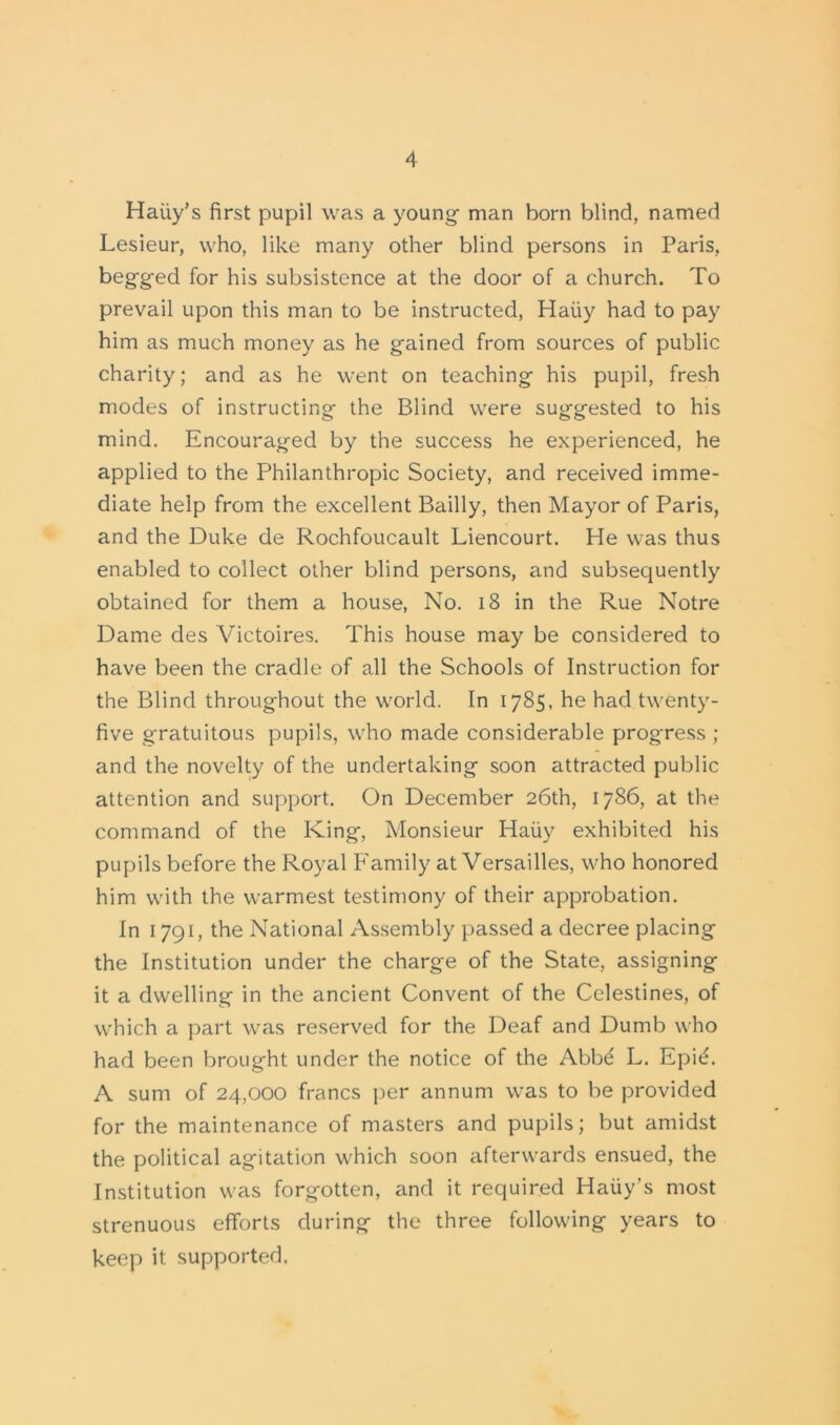 Haiiy’s first pupil was a young man born blind, named Lesieur, who, like many other blind persons in Paris, begged for his subsistence at the door of a church. To prevail upon this man to be instructed, Haiiy had to pay him as much money as he gained from sources of public charity; and as he went on teaching his pupil, fresh modes of instructing the Blind were suggested to his mind. Encouraged by the success he experienced, he applied to the Philanthropic Society, and received imme- diate help from the excellent Bailly, then Mayor of Paris, and the Duke de Rochfoucault Liencourt. He was thus enabled to collect other blind persons, and subsequently obtained for them a house, No. 18 in the Rue Notre Dame des Victoires. This house may be considered to have been the cradle of all the Schools of Instruction for the Blind throughout the world. In 1785, he had twenty- five gratuitous pupils, who made considerable progress ; and the novelty of the undertaking soon attracted public attention and support. On December 26th, 1786, at the command of the King, Monsieur Haiiy exhibited his pupils before the Royal Family at Versailles, who honored him with the warmest testimony of their approbation. In 1791, the National Assembly passed a decree placing the Institution under the charge of the State, assigning it a dwelling in the ancient Convent of the Celestines, of which a part was reserved for the Deaf and Dumb who had been brought under the notice of the Abbd L. Epid. A sum of 24,000 francs per annum was to be provided for the maintenance of masters and pupils; but amidst the political agitation which soon afterwards ensued, the Institution was forgotten, and it required Haiiy’s most strenuous efforts during the three following years to keep it supported.