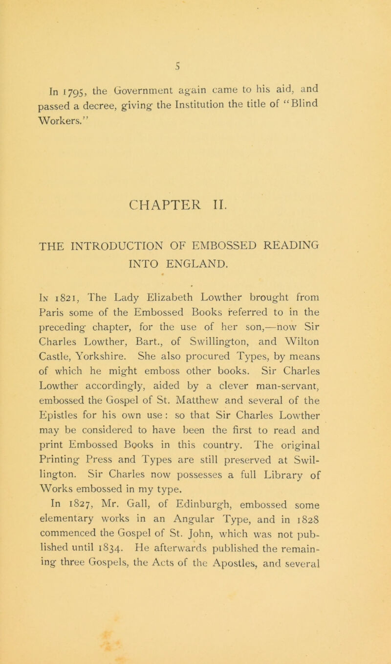 In 1795, the Government again came to his aid, and passed a decree, giving' the Institution the title of “Blind Workers.” CHAPTER II. THE INTRODUCTION OF EMBOSSED READING INTO ENGLAND. • In 1821, The Lady Elizabeth Lowther brought from Paris some of the Embossed Books referred to in the preceding chapter, for the use of her son,—now Sir Charles Lowther, Bart., of Swillington, and Wilton Castle, Yorkshire. She also procured Types, by means of which he might emboss other books. Sir Charles Lowther accordingly, aided by a clever man-servant, embossed the Gospel of St. Matthew and several of the Epistles for his own use: so that Sir Charles Lowther may be considered to have been the first to read and print Embossed Books in this country. The original Printing Press and Types are still preserved at Swil- lington. Sir Charles now possesses a full Library of Works embossed in my type. In 1827, Mr. Gall, of Edinburgh, embossed some elementary works in an Angular Type, and in 1828 commenced the Gospel of St. John, which was not pub- lished until 1834. He afterwards published the remain- ing three Gospels, the Acts of the Apostles, and several