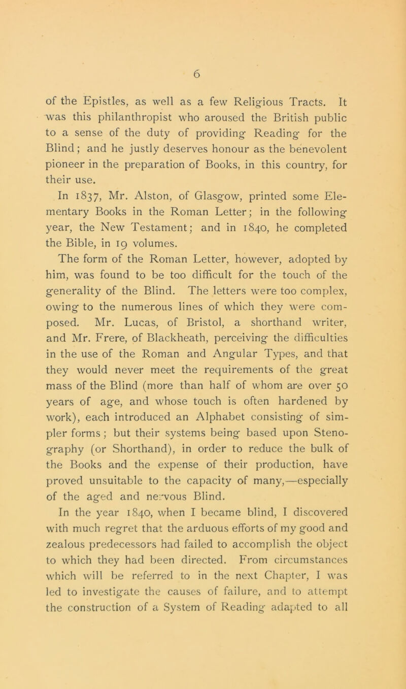 of the Epistles, as well as a few Religious Tracts. It was this philanthropist who aroused the British public to a sense of the duty of providing Reading for the Blind; and he justly deserves honour as the benevolent pioneer in the preparation of Books, in this country, for their use. In 1837, Mr. Alston, of Glasgow, printed some Ele- mentary Books in the Roman Letter; in the following year, the New Testament; and in 1840, he completed the Bible, in 19 volumes. The form of the Roman Letter, however, adopted by him, was found to be too difficult for the touch of the generality of the Blind. The letters were too complex, owing to the numerous lines of which they were com- posed. Mr. Lucas, of Bristol, a shorthand writer, and Mr. Frere, of Blackheath, perceiving the difficulties in the use of the Roman and Angular Types, and that they would never meet the requirements of the great mass of the Blind (more than half of whom are over 50 years of age, and whose touch is often hardened by work), each introduced an Alphabet consisting of sim- pler forms ; but their systems being based upon Steno- graphy (or Shorthand), in order to reduce the bulk of the Books and the expense of their production, have proved unsuitable to the capacity of many,—especially of the aged and nervous Blind. In the year 1840, when I became blind, I discovered with much regret that the arduous efforts of my good and zealous predecessors had failed to accomplish the object to which they had been directed. From circumstances which will be referred to in the next Chapter, I was led to investigate the causes of failure, and to attempt the construction of a System of Reading adapted to all