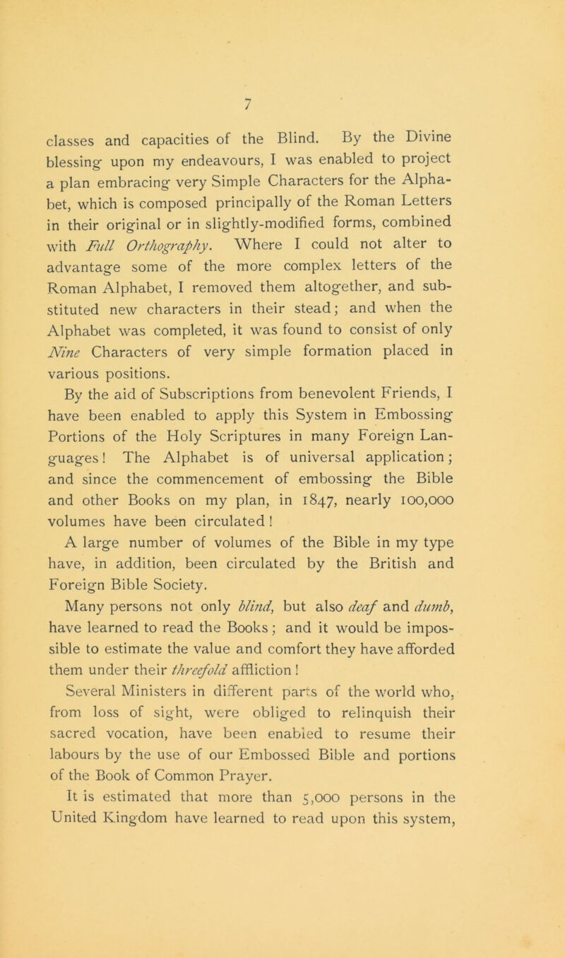 classes and capacities of the Blind. By the Divine blessing- upon my endeavours, I was enabled to project a plan embracing- very Simple Characters for the Alpha- bet, which is composed principally of the Roman Letters in their original or in slightly-modified forms, combined with Full Orthography. Where I could not alter to advantage some of the more complex letters of the Roman Alphabet, I removed them altogether, and sub- stituted new characters in their stead; and when the Alphabet was completed, it was found to consist of only Nine Characters of very simple formation placed in various positions. By the aid of Subscriptions from benevolent Friends, I have been enabled to apply this System in Embossing Portions of the Holy Scriptures in many Foreign Lan- guages ! The Alphabet is of universal application; and since the commencement of embossing the Bible and other Books on my plan, in 1847, nearly 100,000 volumes have been circulated ! A large number of volumes of the Bible in my type have, in addition, been circulated by the British and Foreign Bible Society. Many persons not only blind’ but also deaf and dumb, have learned to read the Books; and it would be impos- sible to estimate the value and comfort they have afforded them under their threefold affliction ! Several Ministers in different parts of the world who, from loss of sight, were obliged to relinquish their sacred vocation, have been enabled to resume their labours by the use of our Embossed Bible and portions of the Book of Common Prayer. It is estimated that more than 5,000 persons in the United Kingdom have learned to read upon this system,