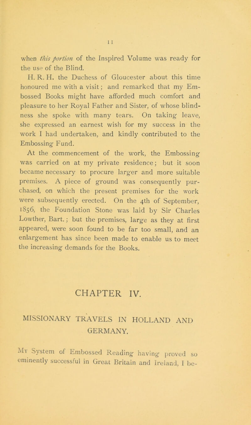 when this portion of the Inspired Volume was ready for the use of the Blind. H. R. H. the Duchess of Gloucester about this time honoured me with a visit; and remarked that my Em- bossed Books might have afforded much comfort and pleasure to her Royal Father and Sister, of whose blind- ness she spoke with many tears. On taking- leave, she expressed an earnest wish for my success in the work I had undertaken, and kindly contributed to the Embossing- Fund. At the commencement of the work, the Embossing was carried on at my private residence; but it soon became necessary to procure larg-er and more suitable premises. A piece of ground was consequently pur- chased, on which the present premises for the work were subsequently erected. On the 4th of September, 1856, the Foundation Stone was laid by Sir Charles Lowther, Bart.; but the premises, large as they at first appeared, were soon found to be far too small, and an enlargement has since been made to enable us to meet the increasing demands for the Books. CHAPTER IV. MISSIONARY TRAVELS IN HOLLAND AND GERMANY. My System of Embossed Reading having proved so eminently successful in Great Britain and Ireland, I be-