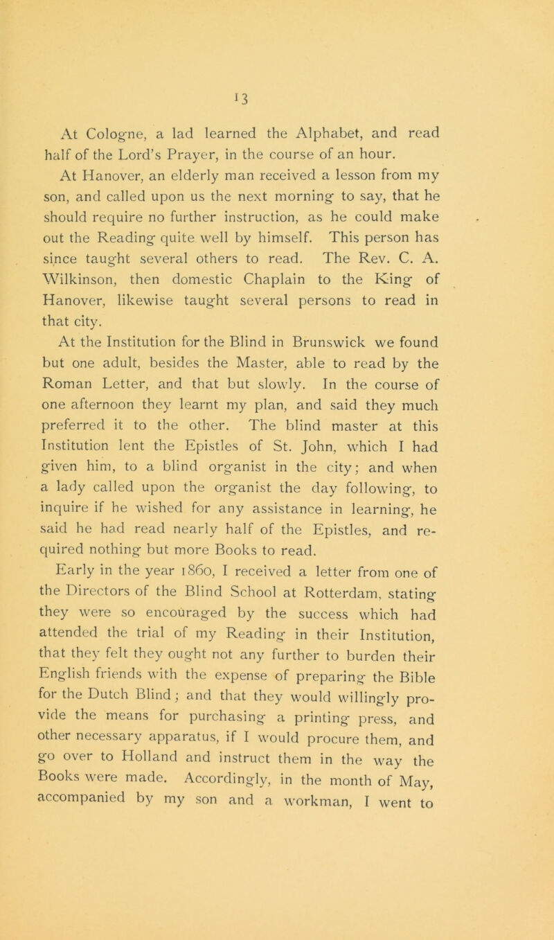 At Cologme, a lad learned the Alphabet, and read half of the Lord’s Prayer, in the course of an hour. At Hanover, an elderly man received a lesson from my son, and called upon us the next morning- to say, that he should require no further instruction, as he could make out the Reading quite well by himself. This person has since taught several others to read. The Rev. C. A. Wilkinson, then domestic Chaplain to the King of Hanover, likewise taught several persons to read in that city. At the Institution for the Blind in Brunswick we found but one adult, besides the Master, able to read by the Roman Letter, and that but slowly. In the course of one afternoon they learnt my plan, and said they much preferred it to the other. The blind master at this Institution lent the Epistles of St. John, which I had given him, to a blind organist in the city; and when a lady called upon the organist the day following, to inquire if he wished for any assistance in learning, he said he had read nearly half of the Epistles, and re- quired nothing but more Books to read. Early in the year i860, I received a letter from one of the Directors of the Blind School at Rotterdam, stating they were so encouraged by the success which had attended the trial of my Reading in their Institution, that they felt they ought not any further to burden their English friends with the expense of preparing the Bible foi the Dutch Blind; and that they would willingly pro- vide the means for purchasing a printing press, and other necessary apparatus, if I would procure them, and go over to Holland and instruct them in the way the Books were made. Accordingly, in the month of May, accompanied by my son and a workman, I went to