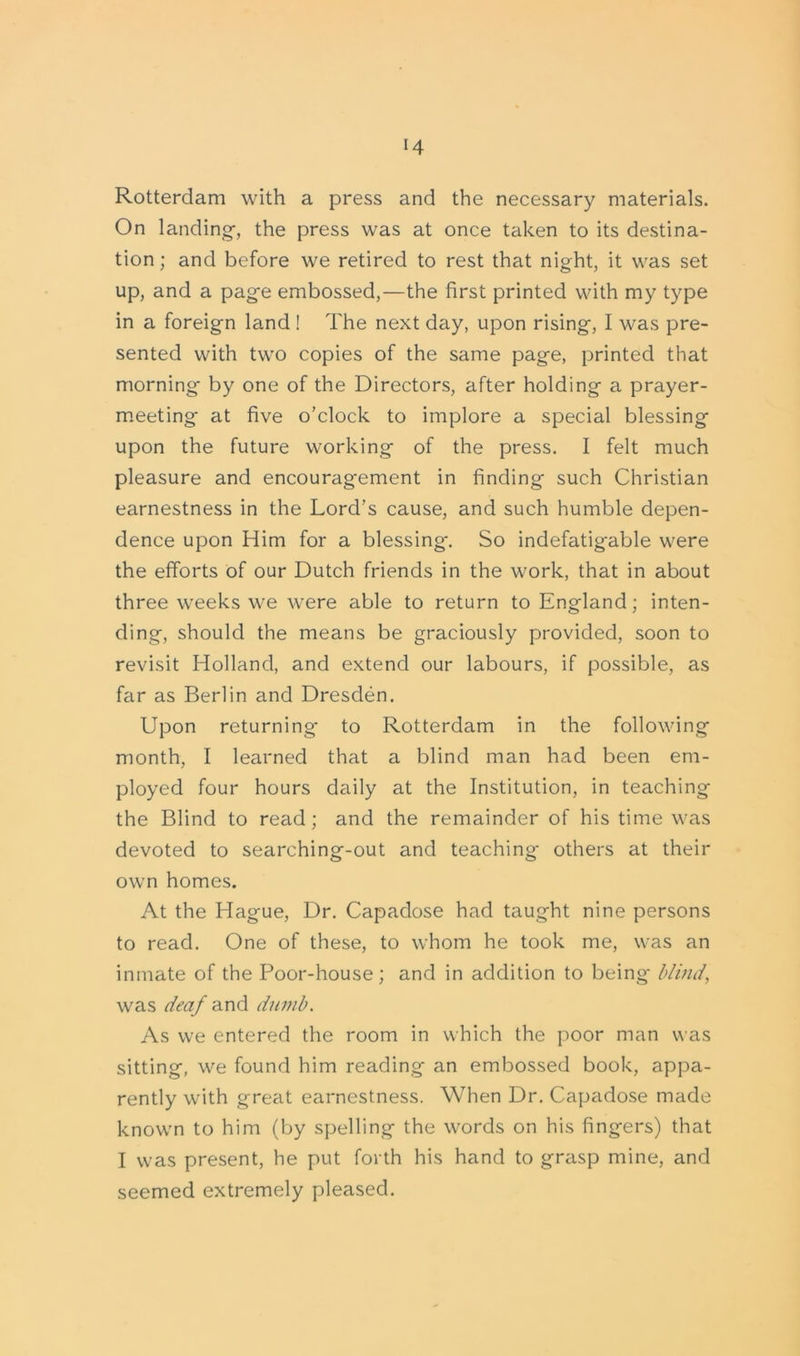 Rotterdam with a press and the necessary materials. On landing-, the press was at once taken to its destina- tion ; and before we retired to rest that night, it was set up, and a pag-e embossed,—the first printed with my type in a foreign land ! The next day, upon rising, I was pre- sented with two copies of the same page, printed that morning by one of the Directors, after holding a prayer- meeting- at five o’clock to implore a special blessing upon the future working of the press. I felt much pleasure and encourag'ement in finding such Christian earnestness in the Lord’s cause, and such humble depen- dence upon Him for a blessing. So indefatigable were the efforts of our Dutch friends in the work, that in about three weeks we were able to return to England; inten- ding, should the means be graciously provided, soon to revisit Holland, and extend our labours, if possible, as far as Berlin and Dresden. Upon returning- to Rotterdam in the following month, I learned that a blind man had been em- ployed four hours daily at the Institution, in teaching the Blind to read; and the remainder of his time was devoted to searching-out and teaching others at their own homes. At the Hague, Dr. Capadose had taught nine persons to read. One of these, to whom he took me, was an inmate of the Poor-house; and in addition to being- blind, was deaf and dumb. As we entered the room in which the poor man was sitting, we found him reading an embossed book, appa- rently with great earnestness. When Dr. Capadose made known to him (by spelling the words on his fingers) that I was present, he put forth his hand to grasp mine, and seemed extremely pleased.