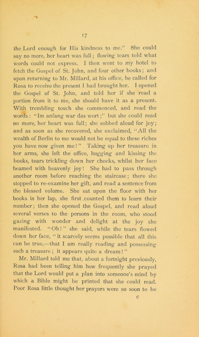 the Lord enough for His kindness to me.” She could say no more, her heart was full; flowing tears told what words could not express. I then went to my hotel to fetch the Gospel of St. John, and four other books; and upon returning to Mr. Millard, at his office, he called for Rosa to receive the present I had brought her. I opened the Gospel of St. John, and told her if she read a portion from it to me, she should have it as a present. With trembling touch she commenced, and read the words : “Im anfang war das wort;” but she could read no more, her heart was full; she sobbed aloud for joy; and as soon as she recovered, she exclaimed, “All the wealth of Berlin to me would not be equal to these riches you have now given me!” Taking up her treasure in her arms, she left the office, hugging and kissing the books, tears trickling down her cheeks, whilst her face beamed with heavenly joy! She had to pass through another room before reaching the staircase; there she stopped to re-examine her gift, and read a sentence from the blessed volume. She sat upon the floor with her books in her lap, she first counted them to learn their number; then she opened the Gospel, and read aloud several verses to the persons in the room, who stood gazing with wonder and delight at the joy she manifested. “ Oh! ” she said, while the tears flowed down her face, “ it scarcely seems possible that all this can be true,—that I am really reading and possessing such a treasure ; it appears quite a dream ! ” Mr. Millard told me that, about a fortnight previously, Rosa had been telling him how frequently she prayed that the Lord would put a plan into someone’s mind by which a Bible might be printed that she could read. Poor Rosa little thought her prayers were so soon to be c