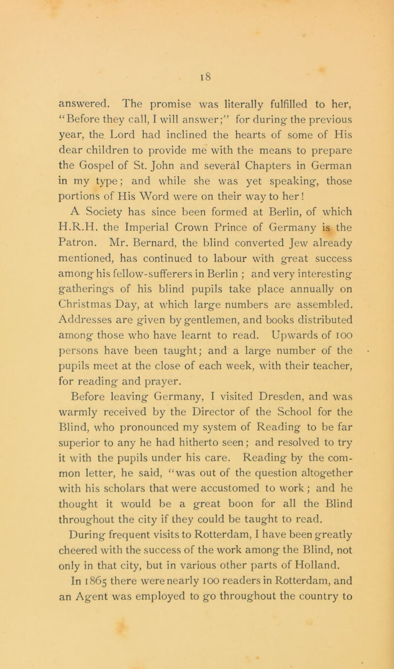 answered. The promise was literally fulfilled to her, “Before they call, I will answer;” for during* the previous year, the Lord had inclined the hearts of some of His dear children to provide me with the means to prepare the Gospel of St. John and several Chapters in German in my type; and while she was yet speaking-, those portions of His Word were on their way to her! A Society has since been formed at Berlin, of which H.R.H. the Imperial Crown Prince of Germany is the Patron. Mr. Bernard, the blind converted Jew already mentioned, has continued to labour with great success among his fellow-sufferers in Berlin ; and very interesting gatherings of his blind pupils take place annually on Christmas Day, at which large numbers are assembled. Addresses are given by gentlemen, and books distributed among those who have learnt to read. Upwards of ioo persons have been taught; and a large number of the pupils meet at the close of each week, with their teacher, for reading and prayer. Before leaving Germany, I visited Dresden, and was warmly received by the Director of the School for the Blind, who pronounced my system of Reading to be far superior to any he had hitherto seen; and resolved to try it with the pupils under his care. Reading by the com- mon letter, he said, “was out of the question altogether with his scholars that were accustomed to work; and he thought it would be a great boon for all the Blind throughout the city if they could be taught to read. During frequent visits to Rotterdam, I have been greatly cheered with the success of the work among the Blind, not only in that city, but in various other parts of Holland. In 1865 there were nearly 100 readers in Rotterdam, and an Agent was employed to go throughout the country to