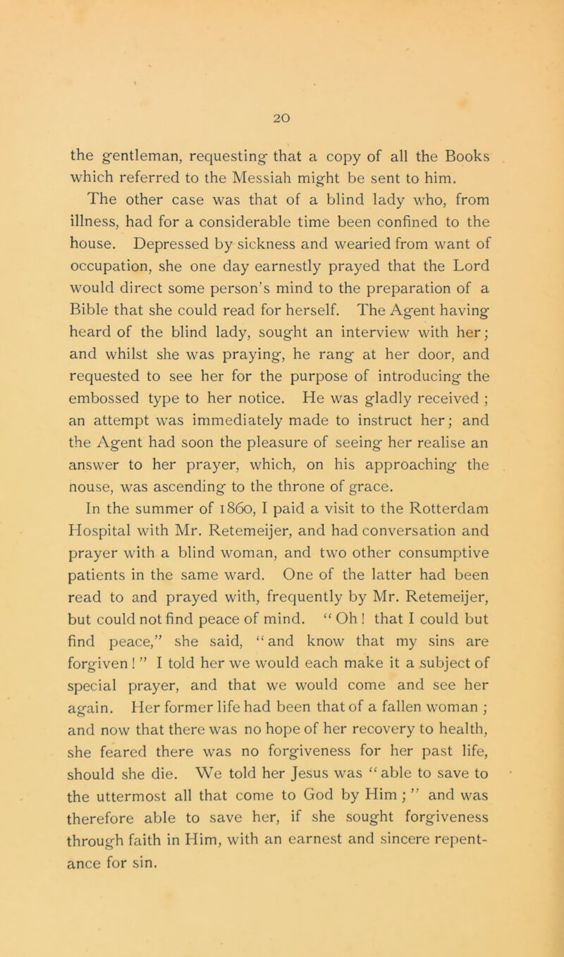 the gentleman, requesting that a copy of all the Books which referred to the Messiah might be sent to him. The other case was that of a blind lady who, from illness, had for a considerable time been confined to the house. Depressed by sickness and wearied from want of occupation, she one day earnestly prayed that the Lord would direct some person’s mind to the preparation of a Bible that she could read for herself. The Agent having heard of the blind lady, sought an interview with her; and whilst she was praying, he rang at her door, and requested to see her for the purpose of introducing the embossed type to her notice. He was gladly received ; an attempt was immediately made to instruct her; and the Agent had soon the pleasure of seeing her realise an answer to her prayer, which, on his approaching the nouse, was ascending to the throne of grace. In the summer of i860, I paid a visit to the Rotterdam Hospital with Mr. Retemeijer, and had conversation and prayer with a blind woman, and two other consumptive patients in the same ward. One of the latter had been read to and prayed with, frequently by Mr. Retemeijer, but could not find peace of mind. “ Oh ! that I could but find peace,” she said, “ and know that my sins are forgiven ! ” I told her we would each make it a subject of special prayer, and that we would come and see her again. Her former life had been that of a fallen woman ; and now that there was no hope of her recovery to health, she feared there was no forgiveness for her past life, should she die. We told her Jesus was “ able to save to the uttermost all that come to God by Him ; ” and was therefore able to save her, if she sought forgiveness through faith in Him, with an earnest and sincere repent- ance for sin.