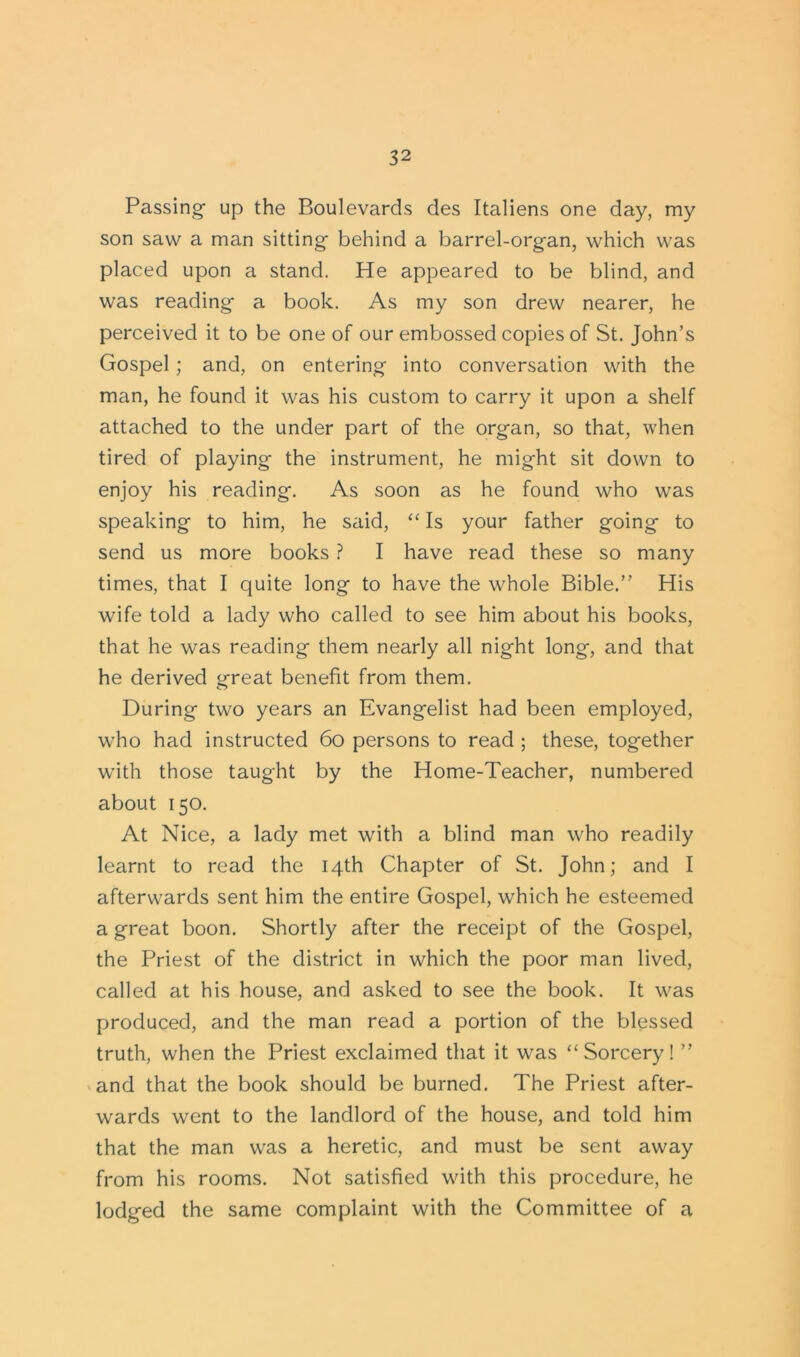 Passing up the Boulevards des Italiens one day, my son saw a man sitting behind a barrel-organ, which was placed upon a stand. He appeared to be blind, and was reading a book. As my son drew nearer, he perceived it to be one of our embossed copies of St. John’s Gospel; and, on entering into conversation with the man, he found it was his custom to carry it upon a shelf attached to the under part of the organ, so that, when tired of playing the instrument, he might sit down to enjoy his reading. As soon as he found who was speaking to him, he said, “ Is your father going to send us more books ? I have read these so many times, that I quite long to have the whole Bible.” His wife told a lady who called to see him about his books, that he was reading them nearly all night long, and that he derived great benefit from them. During two years an Evangelist had been employed, who had instructed 60 persons to read ; these, together with those taught by the Home-Teacher, numbered about 150. At Nice, a lady met with a blind man who readily learnt to read the 14th Chapter of St. John; and I afterwards sent him the entire Gospel, which he esteemed a great boon. Shortly after the receipt of the Gospel, the Priest of the district in which the poor man lived, called at his house, and asked to see the book. It was produced, and the man read a portion of the blessed truth, when the Priest exclaimed that it wras “Sorcery! ” and that the book should be burned. The Priest after- wards went to the landlord of the house, and told him that the man was a heretic, and must be sent away from his rooms. Not satisfied with this procedure, he lodged the same complaint with the Committee of a