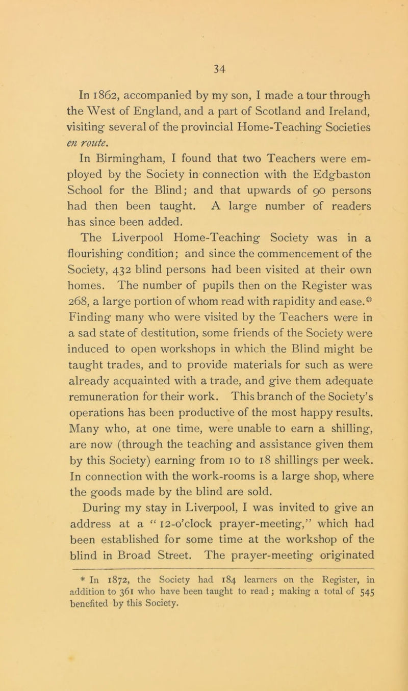 In 1862, accompanied by my son, I made a tour through the West of England, and a part of Scotland and Ireland, visiting several of the provincial Home-Teaching Societies cn route. In Birmingham, I found that two Teachers were em- ployed by the Society in connection with the Edgbaston School for the Blind; and that upwards of 90 persons had then been taught. A large number of readers has since been added. The Liverpool Home-Teaching Society was in a flourishing condition; and since the commencement of the Society, 432 blind persons had been visited at their own homes. The number of pupils then on the Register was 268, a large portion of whom read with rapidity and ease.0 Finding many who were visited by the Teachers were in a sad state of destitution, some friends of the Society were induced to open workshops in which the Blind might be taught trades, and to provide materials for such as were already acquainted with a trade, and give them adequate remuneration for their work. This branch of the Society’s operations has been productive of the most happy results. Many who, at one time, were unable to earn a shilling, are now (through the teaching and assistance given them by this Society) earning from 10 to 18 shillings per week. In connection with the work-rooms is a large shop, where the goods made by the blind are sold. During my stay in Liverpool, I was invited to give an address at a “ 12-o’clock prayer-meeting,” which had been established for some time at the workshop of the blind in Broad Street. The prayer-meeting originated * In 1872, the Society had 184 learners on the Register, in addition to 361 who have been taught to read; making a total of 545 benefited by this Society.