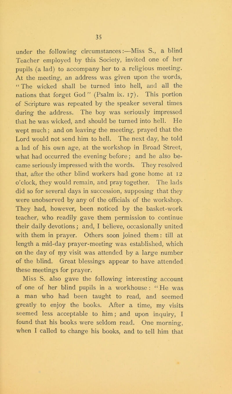 under the following- circumstances:—Miss S., a blind Teacher employed by this Society, invited one of her pupils (a lad) to accompany her to a religious meeting. At the meeting, an address was given upon the words, “ The wicked shall be turned into hell, and all the nations that forget God” (Psalm ix. 17). This portion of Scripture was repeated by the speaker several times during the address. The boy was seriously impressed that he was wicked, and should be turned into hell. He wept much; and on leaving the meeting, prayed that the Lord would not send him to hell. The next day, he told a lad of his own age, at the workshop in Broad Street, what had occurred the evening before; and he also be- came seriously impressed with the words. They resolved that, after the other blind workers had gone home at 12 o’clock, they would remain, and pray together. The lads did so for several days in succession, supposing that they were unobserved by any of the officials of the workshop. They had, however, been noticed by the basket-work teacher, who readily gave them permission to continue their daily devotions; and, I believe, occasionally united with them in prayer. Others soon joined them: till at length a mid-day prayer-meeting was established, which on the day of my visit was attended by a large number of the blind. Great blessings appear to have attended these meetings for prayer. Miss S. also gave the following interesting account of one of her blind pupils in a workhouse : “ He w-as a man who had been taught to read, and seemed greatly to enjoy the books. After a time, my visits seemed less acceptable to him; and upon inquiry, I found that his books were seldom read. One morning, when I called to change his books, and to tell him that