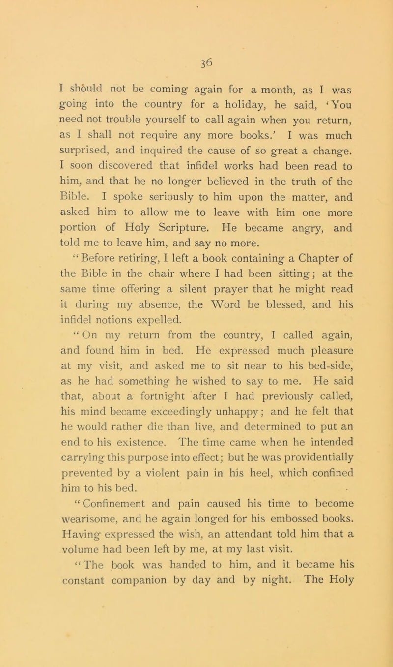 I should not be coming again for a month, as I was going into the country for a holiday, he said, ‘You need not trouble yourself to call again when you return, as I shall not require any more books.’ I was much surprised, and inquired the cause of so great a change. I soon discovered that infidel works had been read to him, and that he no longer believed in the truth of the Bible. I spoke seriously to him upon the matter, and asked him to allow me to leave with him one more portion of Holy Scripture. He became angry, and told me to leave him, and say no more. “Before retiring, I left a book containing a Chapter of the Bible in the chair where I had been sitting; at the same time offering a silent prayer that he might read it during my absence, the Word be blessed, and his infidel notions expelled. “ On my return from the country, I called again, and found him in bed. He expressed much pleasure at my visit, and asked me to sit ne£ir to his bed-side, as he had something he wished to say to me. He said that, about a fortnight after I had previously called, his mind became exceedingly unhappy; and he felt that he would rather die than live, and determined to put an end to his existence. The time came when he intended carrying this purpose into effect; but he was providentially prevented by a violent pain in his heel, which confined him to his bed. “ Confinement and pain caused his time to become wearisome, and he again longed for his embossed books. Having expressed the wish, an attendant told him that a volume had been left by me, at my last visit. “The book was handed to him, and it became his constant companion by day and by night. The Holy