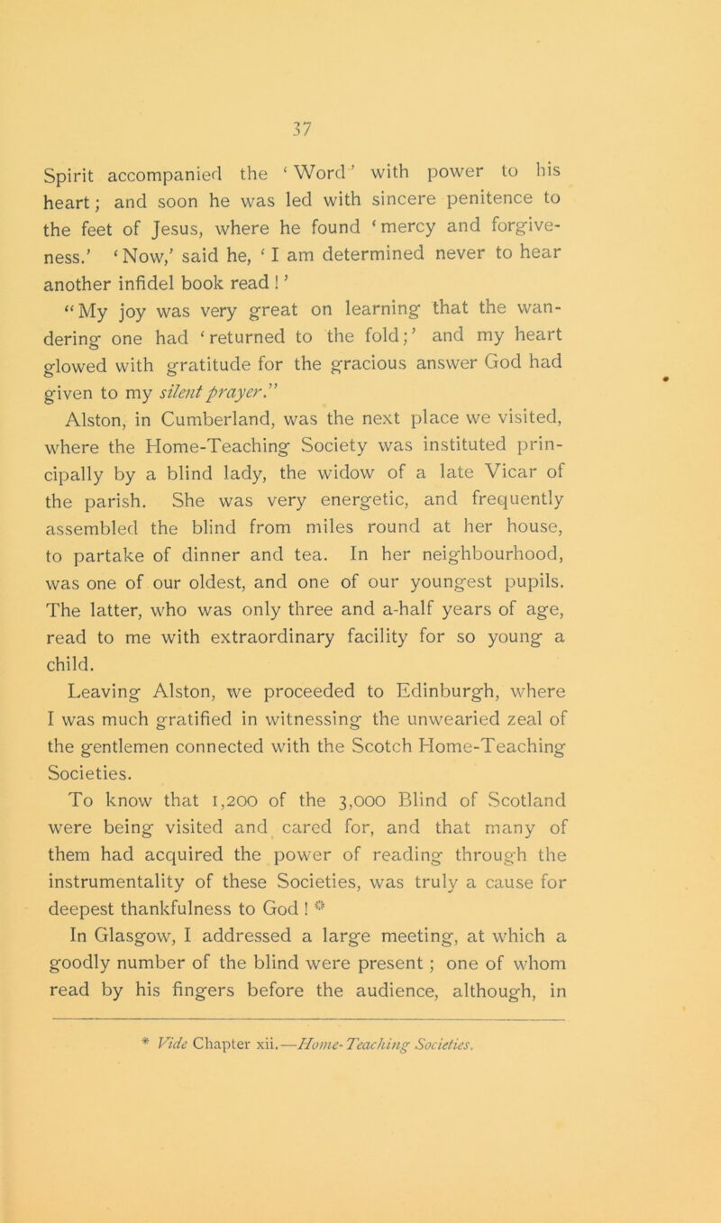 Spirit accompanied the ‘ Word ’ with power to his heart; and soon he was led with sincere penitence to the feet of Jesus, where he found ‘mercy and forgive- ness.’ ‘Now,’ said he, ‘ I am determined never to hear another infidel book read ! ’ “My joy was very great on learning that the wan- dering one had ‘returned to the fold;’ and my heart glowed with gratitude for the gracious answer God had given to my silent prayer.” Alston, in Cumberland, was the next place we visited, where the Home-Teaching Society was instituted prin- cipally by a blind lady, the widow of a late Vicar of the parish. She was very energetic, and frequently assembled the blind from miles round at her house, to partake of dinner and tea. In her neighbourhood, was one of our oldest, and one of our youngest pupils. The latter, who was only three and a-half years of age, read to me with extraordinary facility for so young a child. Leaving Alston, we proceeded to Edinburgh, where I was much gratified in witnessing the unwearied zeal of the gentlemen connected with the Scotch Home-Teaching Societies. To know that 1,200 of the 3,000 Blind of Scotland were being visited and cared for, and that many of them had acquired the power of reading through the instrumentality of these Societies, was truly a cause for deepest thankfulness to God ! i]i In Glasgow, I addressed a large meeting, at which a goodly number of the blind were present; one of whom read by his fingers before the audience, although, in * Vide Chapter xii.—Home-Teaching Societies.