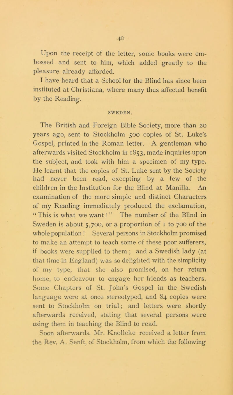 Upon the receipt of the letter, some books were em- bossed and sent to him, which added greatly to the pleasure already afforded. I have heard that a School for the Blind has since been instituted at Christiana, where many thus affected benefit by the Reading. SWEDEN. The British and Foreign Bible Society, more than 20 years ago, sent to Stockholm 500 copies of St. Luke’s Gospel, printed in the Roman letter. A gentleman who afterwards visited Stockholm in 1853, made inquiries upon the subject, and took with him a specimen of my type. He learnt that the copies of St. Luke sent by the Society had never been read, excepting by a few of the children in the Institution for the Blind at Manilla. An examination of the more simple and distinct Characters of my Reading immediately produced the exclamation, “This is what we want! ” The number of the Blind in Sweden is about 5,700, or a proportion of 1 to 700 of the whole population ! Several persons in Stockholm promised to make an attempt to teach some of these poor sufferers, if books were supplied to them ; and a .Swedish lady (at that time in England) was so delighted with the simplicity of my type, that she also promised, on her return home, to endeavour to engage her friends as teachers. Some Chapters of St. John’s Gospel in the Swedish language were at once stereotyped, and 84 copies were sent to Stockholm on trial; and letters were shortly afterwards received, stating that several persons were using them in teaching the Blind to read. Soon afterwards, Mr. Knolleke received a letter from the Rev. A. Senft, of Stockholm, from which the following