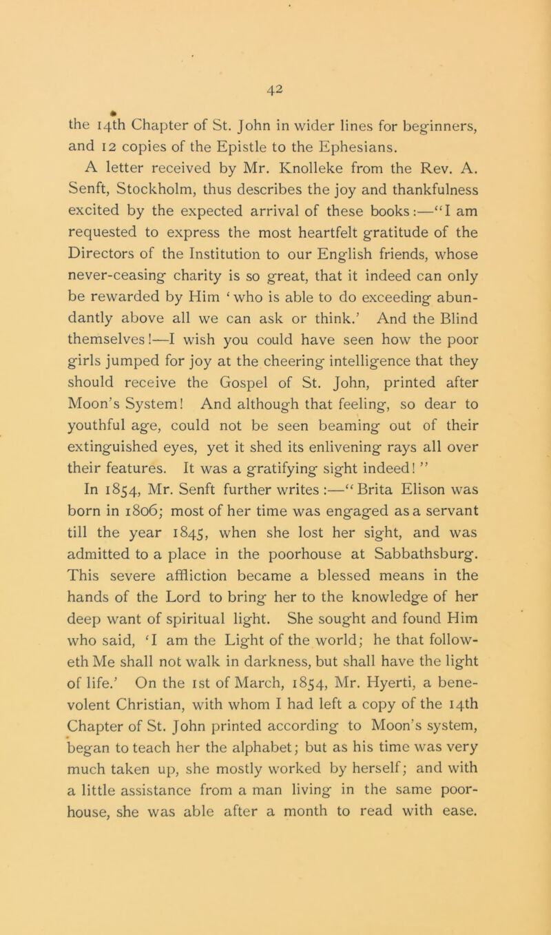 the 14th Chapter of St. John in wider lines for beginners, and 12 copies of the Epistle to the Ephesians. A letter received by Mr. Knolleke from the Rev. A. Senft, Stockholm, thus describes the joy and thankfulness excited by the expected arrival of these books:—“I am requested to express the most heartfelt gratitude of the Directors of the Institution to our English friends, whose never-ceasing charity is so great, that it indeed can only be rewarded by Him ‘who is able to do exceeding abun- dantly above all we can ask or think.’ And the Blind themselves!—I wish you could have seen how the poor girls jumped for joy at the cheering intelligence that they should receive the Gospel of St. John, printed after Moon’s System! And although that feeling, so dear to youthful age, could not be seen beaming out of their extinguished eyes, yet it shed its enlivening rays all over their features. It was a gratifying sight indeed! ” In 1854, Mr. Senft further writes :—“ Brita Elison was born in 1806; most of her time was engaged as a servant till the year 1845, when she lost her sight, and was admitted to a place in the poorhouse at Sabbathsburg. This severe affliction became a blessed means in the hands of the Lord to bring her to the knowledge of her deep want of spiritual light. She sought and found Him who said, ‘I am the Light of the world; he that follow- eth Me shall not walk in darkness, but shall have the light of life.’ On the 1st of March, 1854, Mr. Hyerti, a bene- volent Christian, with whom I had left a copy of the 14th Chapter of St. John printed according to Moon’s system, began to teach her the alphabet; but as his time was very much taken up, she mostly worked by herself; and with a little assistance from a man living in the same poor- house, she was able after a month to read with ease.