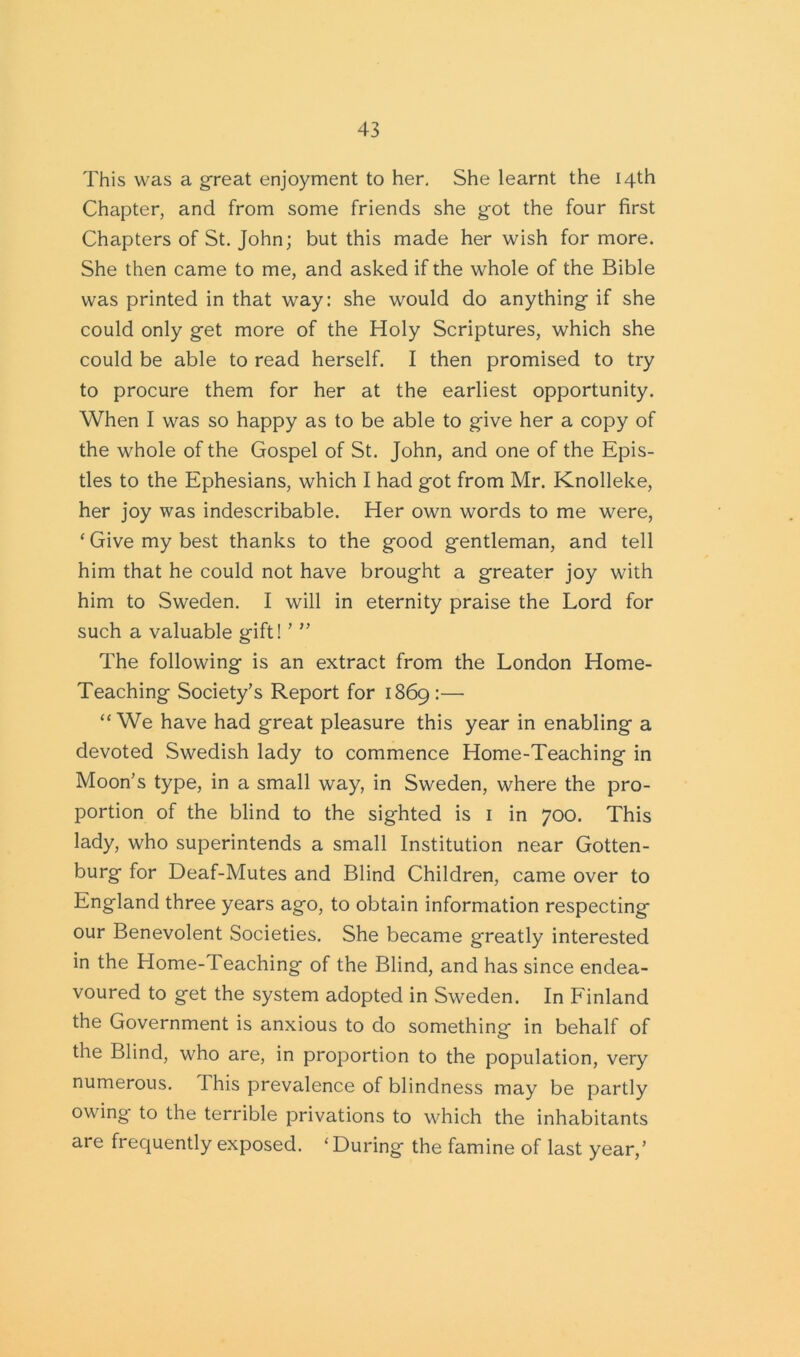 This was a great enjoyment to her. She learnt the 14th Chapter, and from some friends she got the four first Chapters of St. John; but this made her wish for more. She then came to me, and asked if the whole of the Bible was printed in that way: she would do anything if she could only get more of the Holy Scriptures, which she could be able to read herself. I then promised to try to procure them for her at the earliest opportunity. When I was so happy as to be able to give her a copy of the whole of the Gospel of St. John, and one of the Epis- tles to the Ephesians, which I had got from Mr. Knolleke, her joy was indescribable. Her own words to me were, ‘ Give my best thanks to the good gentleman, and tell him that he could not have brought a greater joy with him to Sweden. I will in eternity praise the Lord for such a valuable gift! ’ ” The following is an extract from the London Home- Teaching Society’s Report for 1869:— “We have had great pleasure this year in enabling a devoted Swedish lady to commence Home-Teaching in Moon’s type, in a small way, in Sweden, where the pro- portion of the blind to the sighted is 1 in 700. This lady, who superintends a small Institution near Gotten- burg for Deaf-Mutes and Blind Children, came over to England three years ago, to obtain information respecting our Benevolent Societies. She became greatly interested in the Home-Teaching of the Blind, and has since endea- voured to get the system adopted in Sweden. In Finland the Government is anxious to do something in behalf of the Blind, who are, in proportion to the population, very numerous. I his prevalence of blindness may be partly owing to the terrible privations to which the inhabitants are frequently exposed. ‘ During the famine of last year,’