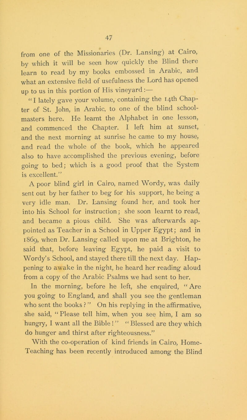 from one of the Missionaries (Dr. Lansing-) at Cairo, by which it will be seen how quickly the Blind there learn to read by my books embossed in Arabic, and what an extensive field of usefulness the Lord has opened up to us in this portion of His vineyard:— “I lately g-ave your volume, containing- the 14th Chap- ter of St. John, in Arabic, to one of the blind school- masters here. He learnt the Alphabet in one lesson, and commenced the Chapter. I left him at sunset, and the next morning- at sunrise he came to my house, and read the whole of the book, which he appeared also to have accomplished the previous evening-, before going- to bed; which is a good proof that the System is excellent.” A poor blind girl in Cairo, named Wordy, was daily sent out by her father to beg for his support, he being a very idle man. Dr. Lansing found her, and took her into his School for instruction; she soon learnt to read, and became a pious child. She was afterwards ap- pointed as Teacher in a School in Upper Egypt; and in 1869, when Dr. Lansing called upon me at Brighton, he said that, before leaving Egypt, he paid a visit to Wordy’s School, and stayed there till the next day. Hap- pening to awake in the night, he heard her reading aloud from a copy of the Arabic Psalms we had sent to her. In the morning, before he left, she enquired, “ Are you going to England, and shall you see the gentleman who sent the books ? ” On his replying in the affirmative, she said, “ Please tell him, when you see him, I am so hungry, I want all the Bible ! ” “ Blessed are they which do hunger and thirst after righteousness.” With the co-operation of kind friends in Cairo, Home- Teaching has been recently introduced among the Blind