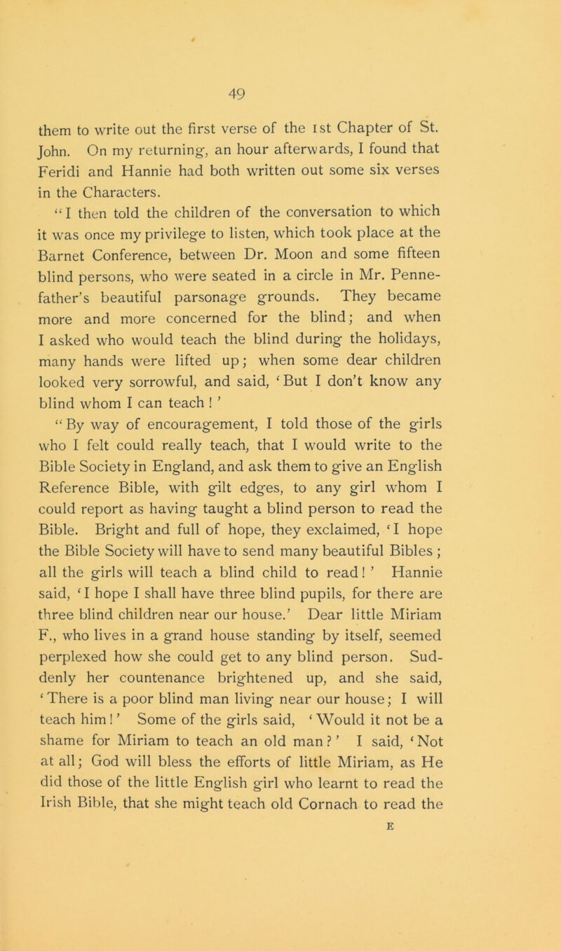 them to write out the first verse of the ist Chapter of St. John. On my returning-, an hour afterwards, I found that Feridi and Hannie had both written out some six verses in the Characters. “I then told the children of the conversation to which it was once my privilege to listen, which took place at the Barnet Conference, between Dr. Moon and some fifteen blind persons, who were seated in a circle in Mr. Penne- father’s beautiful parsonage grounds. They became more and more concerned for the blind; and when I asked who would teach the blind during the holidays, many hands were lifted up; when some dear children looked very sorrowful, and said, ‘ But I don’t know any blind whom I can teach ! ’ “ By way of encouragement, I told those of the girls who I felt could really teach, that I would write to the Bible Society in England, and ask them to give an English Reference Bible, with gilt edges, to any girl whom I could report as having taught a blind person to read the Bible. Bright and full of hope, they exclaimed, ‘ I hope the Bible Society will have to send many beautiful Bibles ; all the girls will teach a blind child to read! ’ Hannie said, ‘I hope I shall have three blind pupils, for there are three blind children near our house.’ Dear little Miriam F., who lives in a grand house standing by itself, seemed perplexed how she could get to any blind person. Sud- denly her countenance brightened up, and she said, ‘There is a poor blind man living near our house; I will teach him ! ’ Some of the girls said, ‘ Would it not be a shame for Miriam to teach an old man ? ’ I said, ‘ Not at all; God will bless the efforts of little Miriam, as He did those of the little English girl who learnt to read the Irish Bible, that she might teach old Cornach to read the E