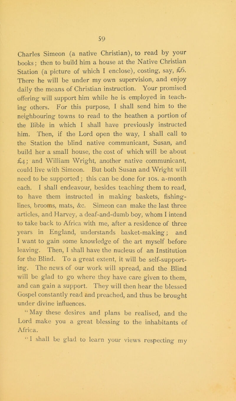 Charles Simeon (a native Christian), to read by your books; then to build him a house at the Native Christian Station (a picture of which I enclose), costing, say, £6. There he will be under my own supervision, and enjoy daily the means of Christian instruction. Your promised offering will support him while he is employed in teach- ing others. For this purpose, I shall send him to the neighbouring towns to read to the heathen a portion of the Bible in which I shall have previously instructed him. Then, if the Lord open the way, I shall call to the Station the blind native communicant, Susan, and build her a small house, the cost of which will be about £4; and William Wright, another native communicant, could live with Simeon. But both Susan and Wright will need to be supported ; this can be done for 10s. a-month each. I shall endeavour, besides teaching them to read, to have them instructed in making baskets, fishing- lines, brooms, mats, &c. Simeon can make the last three articles, and Harvey, a deaf-and-dumb boy, whom I intend to take back to Africa with me, after a residence of three years in England, understands basket-making; and I want to gain some knowledge of the art myself before leaving. Then, I shall have the nucleus of an Institution for the Blind. To a great extent, it will be self-support- ing. The news of our work will spread, and the Blind will be glad to go where they have care given to them, and can gain a support. They will then hear the blessed Gospel constantly read and preached, and thus be brought under divine influences. “May these desires and plans be realised, and the Lord make you a great blessing to the inhabitants of Africa. “ J shall be glad to learn your views respecting my