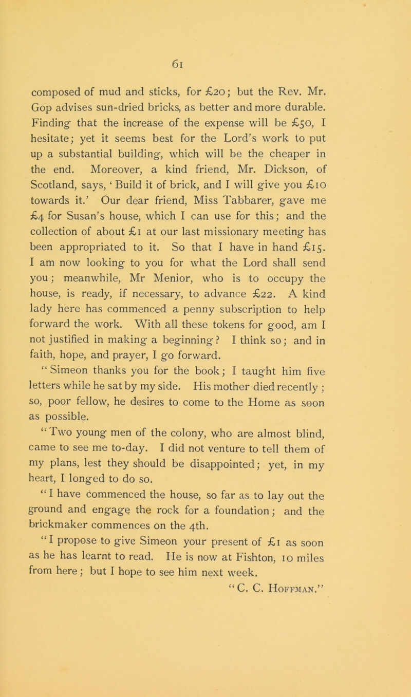 composed of mud and sticks, for £20; but the Rev. Mr. Gop advises sun-dried bricks, as better and more durable. Finding that the increase of the expense will be £50, I hesitate; yet it seems best for the Lord’s work to put up a substantial building, which will be the cheaper in the end. Moreover, a kind friend, Mr. Dickson, of Scotland, says, ‘ Build it of brick, and I will give you £10 towards it.’ Our dear friend, Miss Tabbarer, gave me £4 for Susan’s house, which I can use for this; and the collection of about £1 at our last missionary meeting has been appropriated to it. So that I have in hand £15. I am now looking to you for what the Lord shall send you; meanwhile, Mr Menior, who is to occupy the house, is ready, if necessary, to advance £22. A kind lady here has commenced a penny subscription to help forward the work. With all these tokens for good, am I not justified in making a beginning? I think so; and in faith, hope, and prayer, I go forward. “Simeon thanks you for the book; I taught him five letters while he sat by my side. His mother died recently ; so, poor fellow, he desires to come to the Home as soon as possible. “Two young men of the colony, who are almost blind, came to see me to-day. I did not venture to tell them of my plans, lest they should be disappointed; yet, in my heart, I longed to do so. “ I have commenced the house, so far as to lay out the ground and engage the rock for a foundation; and the brickmaker commences on the 4th. “I propose to give Simeon your present of £1 as soon as he has learnt to read. He is now at Fishton, 10 miles from here; but I hope to see him next week. “C. C. Hoffman.”