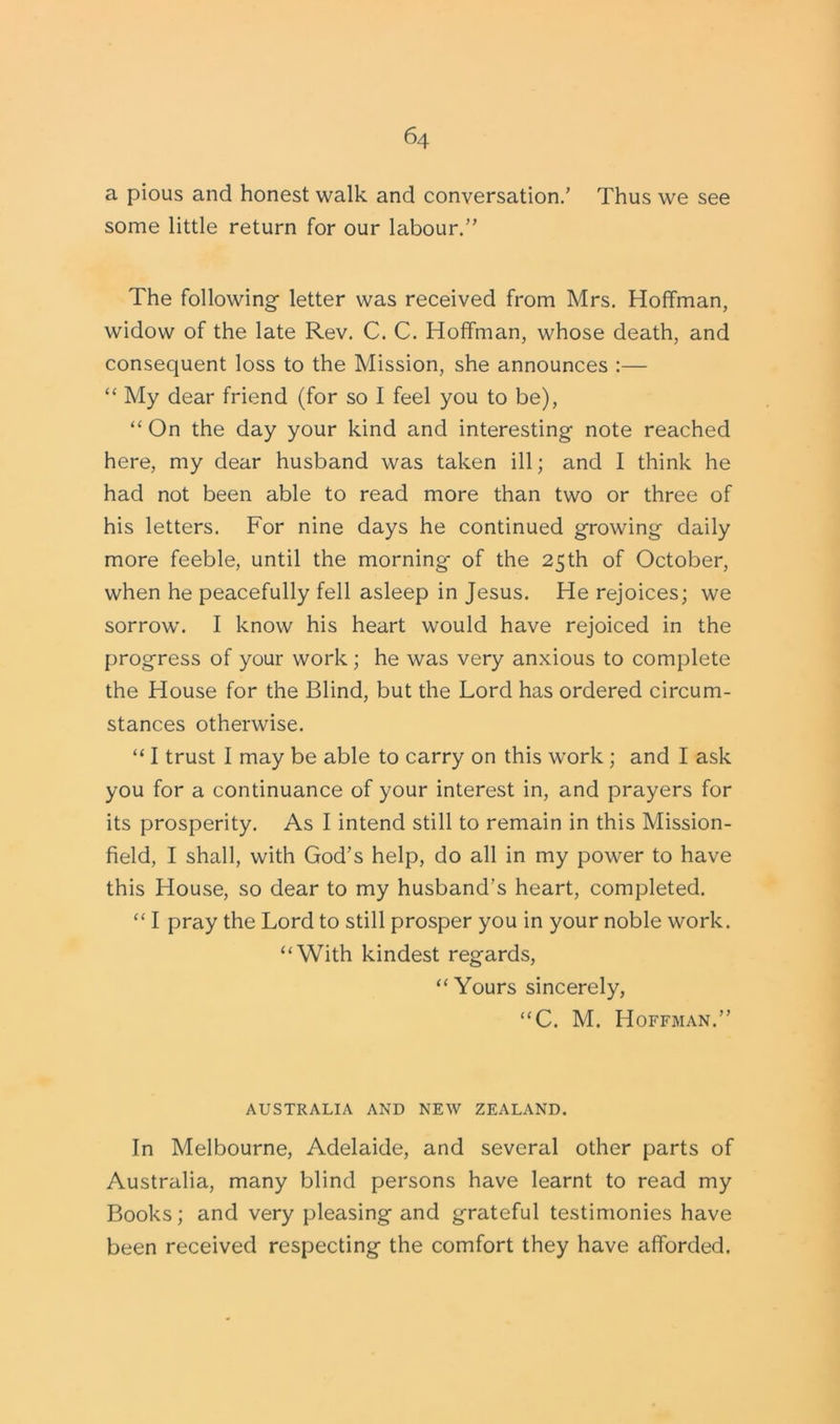 a pious and honest walk and conversation.’ Thus we see some little return for our labour.” The following- letter was received from Mrs. Hoffman, widow of the late Rev. C. C. Hoffman, whose death, and consequent loss to the Mission, she announces :— “ My dear friend (for so I feel you to be), “ On the day your kind and interesting note reached here, my dear husband was taken ill; and I think he had not been able to read more than two or three of his letters. For nine days he continued growing- daily more feeble, until the morning* of the 25th of October, when he peacefully fell asleep in Jesus. He rejoices; we sorrow. I know his heart would have rejoiced in the progress of your work; he was very anxious to complete the House for the Blind, but the Lord has ordered circum- stances otherwise. “ I trust I may be able to carry on this work ; and I ask you for a continuance of your interest in, and prayers for its prosperity. As I intend still to remain in this Mission- field, I shall, with God’s help, do all in my power to have this House, so dear to my husband’s heart, completed. “ I pray the Lord to still prosper you in your noble work. “With kindest regards, “ Yours sincerely, “C. M. Hoffman.” AUSTRALIA AND NEW ZEALAND. In Melbourne, Adelaide, and several other parts of Australia, many blind persons have learnt to read my Books; and very pleasing and grateful testimonies have been received respecting the comfort they have afforded.