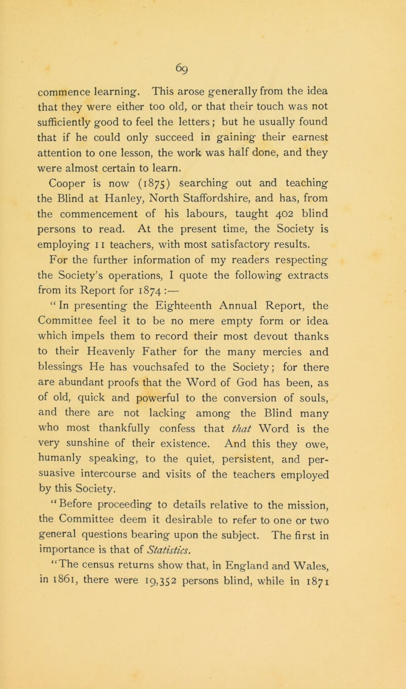 commence learning. This arose generally from the idea that they were either too old, or that their touch was not sufficiently good to feel the letters; but he usually found that if he could only succeed in gaining their earnest attention to one lesson, the work was half done, and they were almost certain to learn. Cooper is now (1875) searching out and teaching the Blind at Hanley, North Staffordshire, and has, from the commencement of his labours, taught 402 blind persons to read. At the present time, the Society is employing 11 teachers, with most satisfactory results. For the further information of my readers respecting the Society’s operations, I quote the following extracts from its Report for 1874 :— “ In presenting the Eighteenth Annual Report, the Committee feel it to be no mere empty form or idea which impels them to record their most devout thanks to their Heavenly Father for the many mercies and blessings He has vouchsafed to the Society; for there are abundant proofs that the Word of God has been, as of old, quick and powerful to the conversion of souls, and there are not lacking among the Blind many who most thankfully confess that that Word is the very sunshine of their existence. And this they owe, humanly speaking, to the quiet, persistent, and per- suasive intercourse and visits of the teachers employed by this Society. “ Before proceeding to details relative to the mission, the Committee deem it desirable to refer to one or two general questions bearing upon the subject. The first in importance is that of Statistics. “The census returns show that, in England and Wales, in 1861, there were 19,352 persons blind, while in 1871