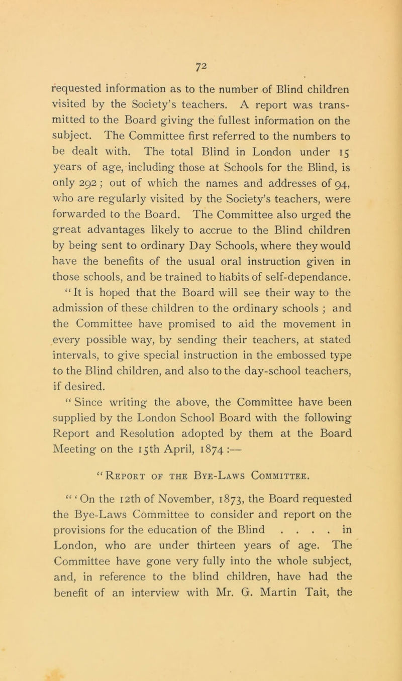 requested information as to the number of Blind children visited by the Society’s teachers. A report was trans- mitted to the Board giving- the fullest information on the subject. The Committee first referred to the numbers to be dealt with. The total Blind in London under 15 years of age, including those at Schools for the Blind, is only 292 ; out of which the names and addresses of 94, who are regularly visited by the Society’s teachers, were forwarded to the Board. The Committee also urged the great advantages likely to accrue to the Blind children by being sent to ordinary Day Schools, where they would have the benefits of the usual oral instruction given in those schools, and be trained to habits of self-dependance. “ It is hoped that the Board will see their way to the admission of these children to the ordinary schools ; and the Committee have promised to aid the movement in every possible way, by sending their teachers, at stated intervals, to give special instruction in the embossed type to the Blind children, and also to the day-school teachers, if desired. “ Since writing the above, the Committee have been supplied by the London School Board with the following Report and Resolution adopted by them at the Board Meeting on the 15 th April, 1874 :— “ Report of the Bye-Laws Committee. “ ‘ On the 12th of November, 1873, the Board requested the Bye-Laws Committee to consider and report on the provisions for the education of the Blind .... in London, who are under thirteen years of age. The Committee have gone very fully into the whole subject, and, in reference to the blind children, have had the benefit of an interview with Mr. G. Martin Tait, the