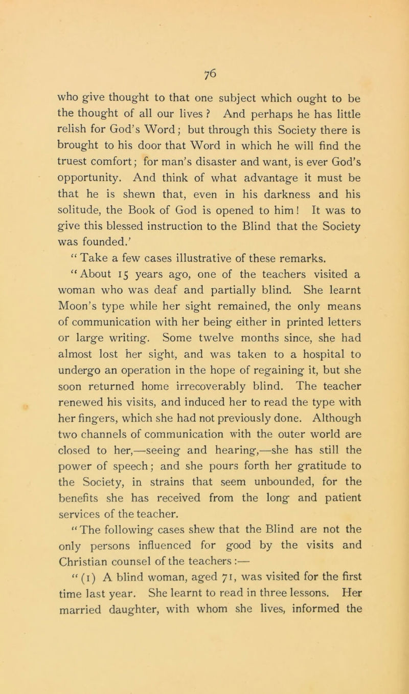 ?6 who give thought to that one subject which ought to be the thought of all our lives ? And perhaps he has little relish for God’s Word; but through this Society there is brought to his door that Word in which he will find the truest comfort; for man’s disaster and want, is ever God’s opportunity. And think of what advantage it must be that he is shewn that, even in his darkness and his solitude, the Book of God is opened to him! It was to give this blessed instruction to the Blind that the Society was founded.’ “ Take a few cases illustrative of these remarks. “About 15 years ago, one of the teachers visited a woman who was deaf and partially blind. She learnt Moon’s type while her sight remained, the only means of communication with her being either in printed letters or large writing. Some twelve months since, she had almost lost her sight, and was taken to a hospital to undergo an operation in the hope of regaining it, but she soon returned home irrecoverably blind. The teacher renewed his visits, and induced her to read the type with her fingers, which she had not previously done. Although two channels of communication with the outer world are closed to her,—seeing and hearing,—she has still the power of speech; and she pours forth her gratitude to the Society, in strains that seem unbounded, for the benefits she has received from the long and patient services of the teacher. “The following cases shew that the Blind are not the only persons influenced for good by the visits and Christian counsel of the teachers :— “ (1) A blind woman, aged 71, was visited for the first time last year. She learnt to read in three lessons. Her married daughter, with whom she lives, informed the