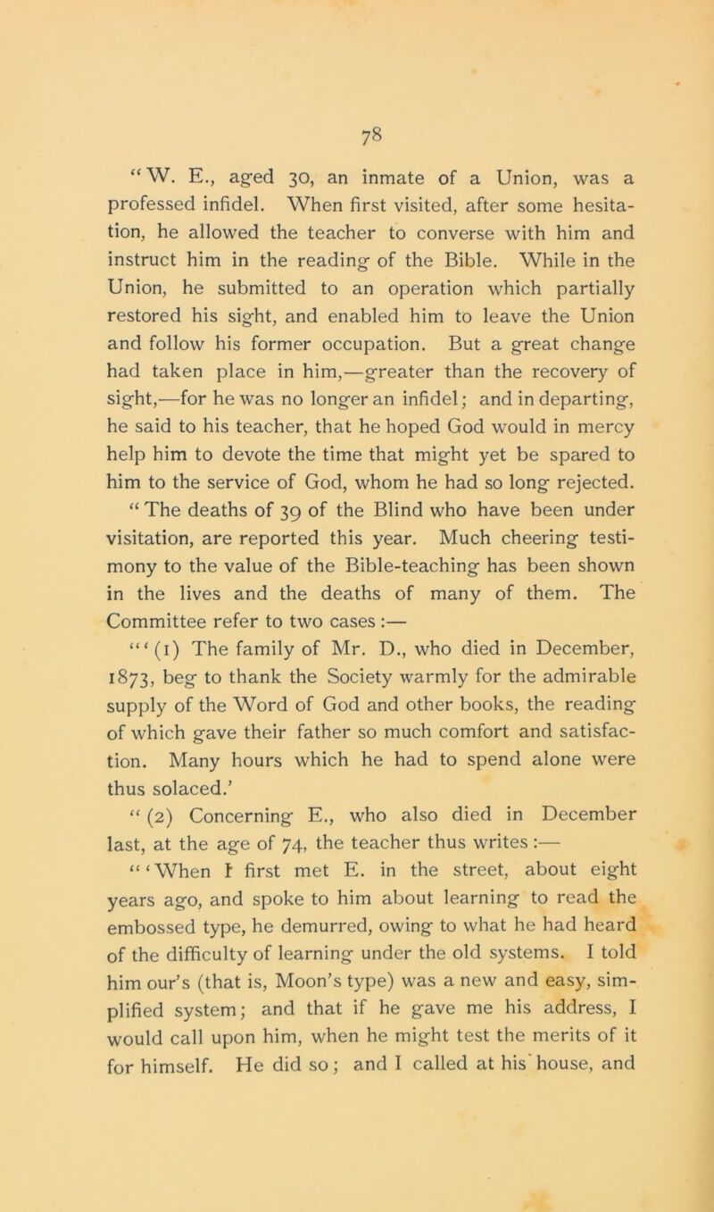 “W. E., aged 30, an inmate of a Union, was a professed infidel. When first visited, after some hesita- tion, he allowed the teacher to converse with him and instruct him in the reading of the Bible. While in the Union, he submitted to an operation which partially restored his sight, and enabled him to leave the Union and follow his former occupation. But a great change had taken place in him,—greater than the recovery of sight,-—for he was no longer an infidel; and in departing, he said to his teacher, that he hoped God would in mercy help him to devote the time that might yet be spared to him to the service of God, whom he had so long rejected. “ The deaths of 39 of the Blind who have been under visitation, are reported this year. Much cheering testi- mony to the value of the Bible-teaching has been shown in the lives and the deaths of many of them. The Committee refer to two cases :— ‘“(1) The family of Mr. D., who died in December, 1873, beg to thank the Society warmly for the admirable supply of the Word of God and other books, the reading of which gave their father so much comfort and satisfac- tion. Many hours which he had to spend alone were thus solaced/ “ (2) Concerning E., who also died in December last, at the age of 74, the teacher thus writes :— “‘When t first met E. in the street, about eight years ago, and spoke to him about learning to read the embossed type, he demurred, owing to what he had heard of the difficulty of learning under the old systems. I told him our’s (that is, Moon’s type) was a new and easy, sim- plified system; and that if he gave me his address, I would call upon him, when he might test the merits of it for himself. He did so; and I called at his'house, and