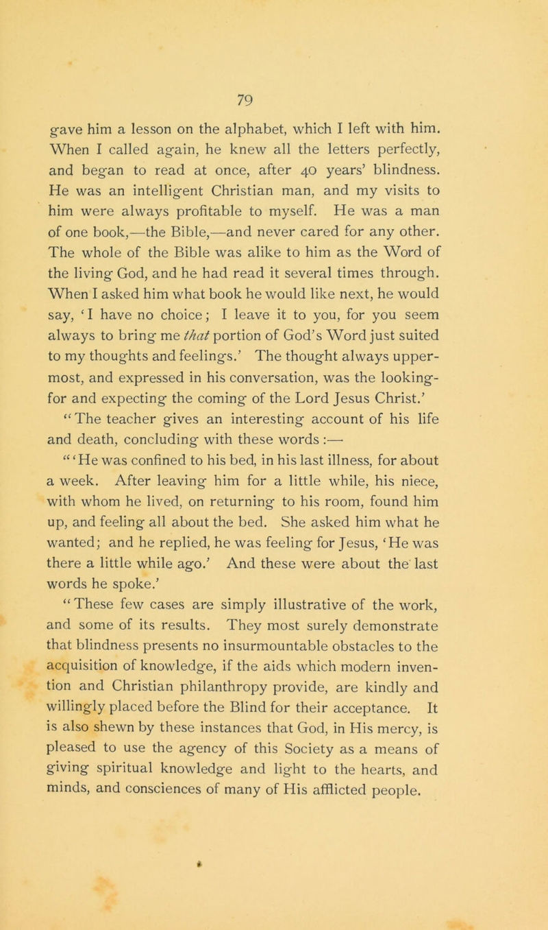 gave him a lesson on the alphabet, which I left with him. When I called again, he knew all the letters perfectly, and began to read at once, after 40 years’ blindness. He was an intelligent Christian man, and my visits to him were always profitable to myself. He was a man of one book,—the Bible,—and never cared for any other. The whole of the Bible was alike to him as the Word of the living God, and he had read it several times through. When I asked him what book he would like next, he would say, ‘ I have no choice; I leave it to you, for you seem always to bring me that portion of God’s Word just suited to my thoughts and feelings.’ The thought always upper- most, and expressed in his conversation, was the looking- for and expecting the coming of the Lord Jesus Christ.’ “The teacher gives an interesting account of his life and death, concluding with these words :—• “ ‘He was confined to his bed, in his last illness, for about a week. After leaving him for a little while, his niece, with whom he lived, on returning to his room, found him up, and feeling all about the bed. She asked him wTat he wanted; and he replied, he was feeling for Jesus, ‘He was there a little while ago.’ And these were about the last words he spoke.’ “These few cases are simply illustrative of the work, and some of its results. They most surely demonstrate that blindness presents no insurmountable obstacles to the acquisition of knowledge, if the aids which modern inven- tion and Christian philanthropy provide, are kindly and willingly placed before the Blind for their acceptance. It is also shewn by these instances that God, in His mercy, is pleased to use the agency of this Society as a means of giving spiritual knowledge and light to the hearts, and minds, and consciences of many of His afflicted people. i