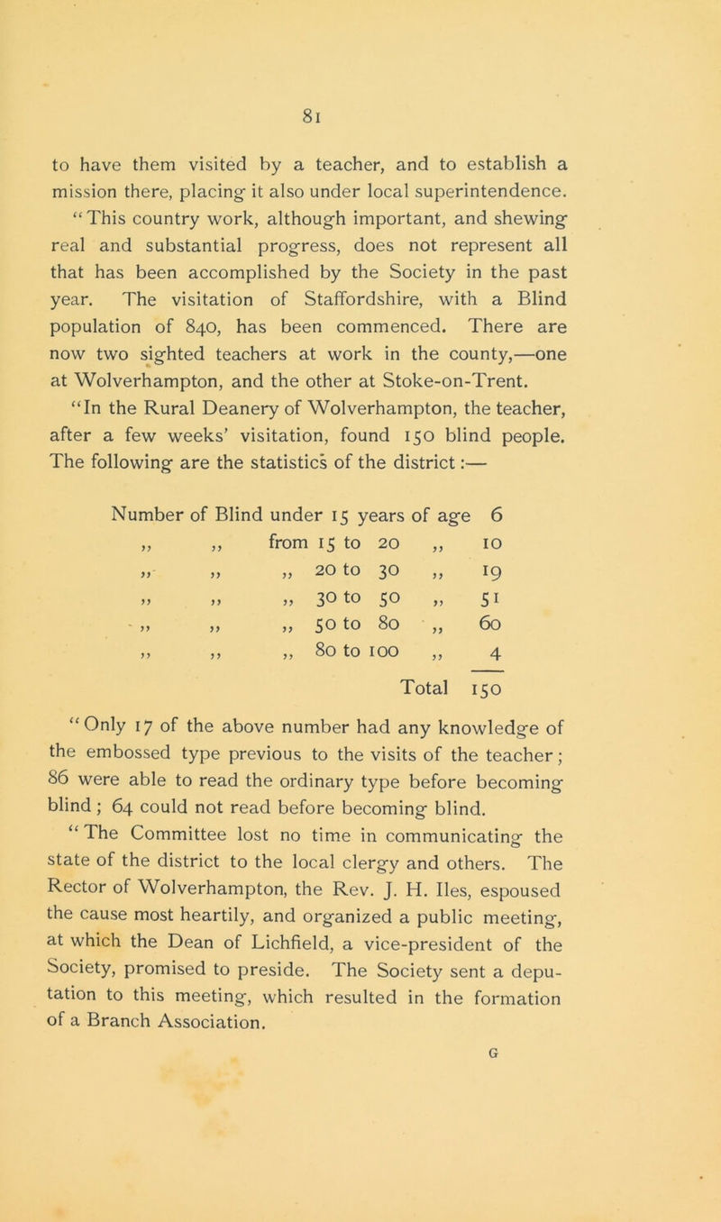 to have them visited by a teacher, and to establish a mission there, placing- it also under local superintendence. “This country work, although important, and shewing real and substantial progress, does not represent all that has been accomplished by the Society in the past year. The visitation of Staffordshire, with a Blind population of 840, has been commenced. There are now two sighted teachers at work in the county,—one at Wolverhampton, and the other at Stoke-on-Trent. “In the Rural Deanery of Wolverhampton, the teacher, after a few weeks’ visitation, found 150 blind people. The following are the statistics of the district:— Number of Blind under 15 years of age 6 y y yy from 15 to 20 yy 10 yy yy „ 20 to 30 yy 19 yy yy LbJ O r-f- O 50 yy S1 yy yy „ SO to 80 yy 60 yy y y ,, 80 to O O ►—< yy 4 Total 150 “Only 17 of the above number had any knowledge of the embossed type previous to the visits of the teacher; 86 were able to read the ordinary type before becoming blind ; 64 could not read before becoming blind. “ The Committee lost no time in communicating: the state of the district to the local clergy and others. The Rector of Wolverhampton, the Rev. J. H. lies, espoused the cause most heartily, and organized a public meeting, at which the Dean of Lichfield, a vice-president of the Society, promised to preside. The Society sent a depu- tation to this meeting, which resulted in the formation of a Branch Association. G