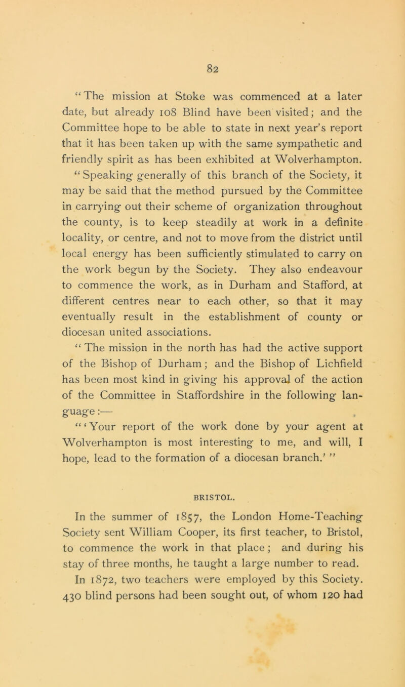 “The mission at Stoke was commenced at a later date, but already 108 Blind have been visited; and the Committee hope to be able to state in next year’s report that it has been taken up with the same sympathetic and friendly spirit as has been exhibited at Wolverhampton. “Speaking- generally of this branch of the Society, it may be said that the method pursued by the Committee in carrying out their scheme of organization throughout the county, is to keep steadily at work in a definite locality, or centre, and not to move from the district until local energy has been sufficiently stimulated to carry on the work begun by the Society. They also endeavour to commence the work, as in Durham and Stafford, at different centres near to each other, so that it may eventually result in the establishment of county or diocesan united associations. “The mission in the north has had the active support of the Bishop of Durham; and the Bishop of Lichfield has been most kind in giving his approval of the action of the Committee in Staffordshire in the following lan- guage : “ ‘ Your report of the work done by your agent at Wolverhampton is most interesting to me, and will, I hope, lead to the formation of a diocesan branch.’ ” BRISTOL. In the summer of 1857, the London Home-Teaching Society sent William Cooper, its first teacher, to Bristol, to commence the work in that place; and during his stay of three months, he taught a large number to read. In 1872, two teachers were employed by this Society. 430 blind persons had been sought out, of whom 120 had