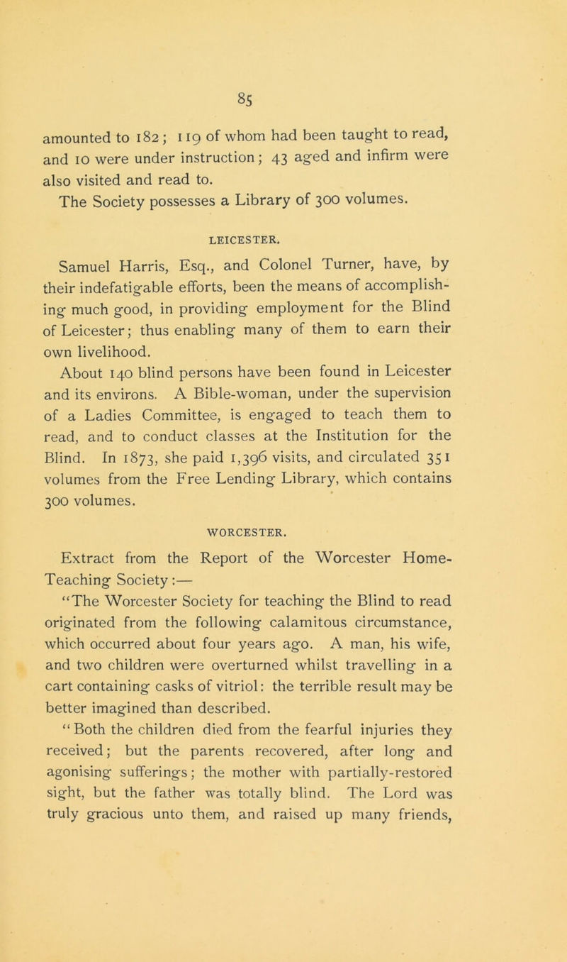 amounted to 182 ; 119 of whom had been taught to read, and 10 were under instruction; 43 aged and infirm were also visited and read to. The Society possesses a Library of 300 volumes. LEICESTER. Samuel Harris, Esq., and Colonel Turner, have, by their indefatigable efforts, been the means of accomplish- ing much good, in providing employment for the Blind of Leicester; thus enabling many of them to earn their own livelihood. About 140 blind persons have been found in Leicester and its environs. A Bible-woman, under the supervision of a Ladies Committee, is engaged to teach them to read, and to conduct classes at the Institution for the Blind. In 1873, she paid 1,396 visits, and circulated 351 volumes from the Free Lending Library, which contains 300 volumes. WORCESTER. Extract from the Report of the Worcester Home- Teaching Society:— “The Worcester Society for teaching the Blind to read originated from the following calamitous circumstance, which occurred about four years ago. A man, his wife, and two children were overturned whilst travelling in a cart containing casks of vitriol: the terrible result may be better imagined than described. “Both the children died from the fearful injuries they received; but the parents recovered, after long and agonising sufferings; the mother with partially-restored sight, but the father was totally blind. The Lord was truly gracious unto them, and raised up many friends,