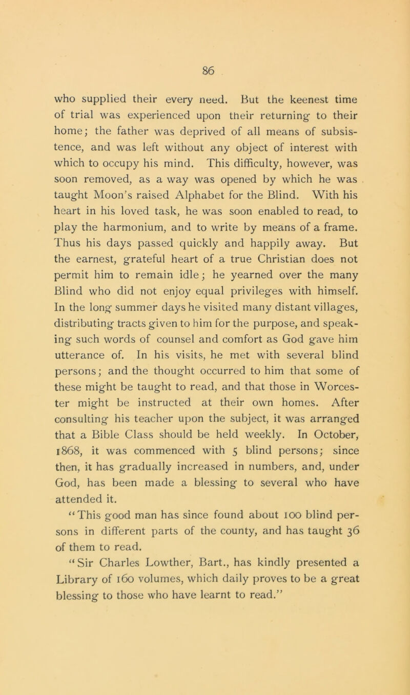 who supplied their every need. But the keenest time of trial was experienced upon their returning- to their home; the father was deprived of all means of subsis- tence, and was left without any object of interest with which to occupy his mind. This difficulty, however, was soon removed, as a way was opened by which he was taught Moon’s raised Alphabet for the Blind. With his heart in his loved task, he was soon enabled to read, to play the harmonium, and to write by means of a frame. Thus his days passed quickly and happily away. But the earnest, grateful heart of a true Christian does not permit him to remain idle; he yearned over the many Blind who did not enjoy equal privileges with himself. In the long summer days he visited many distant villages, distributing tracts given to him for the purpose, and speak- ing such words of counsel and comfort as God gave him utterance of. In his visits, he met with several blind persons; and the thought occurred to him that some of these might be taught to read, and that those in Worces- ter might be instructed at their own homes. After consulting his teacher upon the subject, it was arranged that a Bible Class should be held weekly. In October, 1868, it was commenced with 5 blind persons; since then, it has gradually increased in numbers, and, under God, has been made a blessing to several who have attended it. “This good man has since found about 100 blind per- sons in different parts of the county, and has taught 36 of them to read. “ Sir Charles Lowther, Bart., has kindly presented a Library of 160 volumes, which daily proves to be a great blessing to those who have learnt to read.”