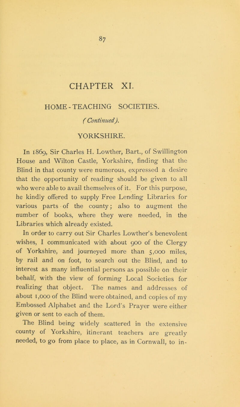 CHAPTER XI. HOME - TEACHING SOCIETIES. ( Continued). YORKSHIRE. In 1869, Sir Charles H. Lowther, Bart., of Swillington House and Wilton Castle, Yorkshire, finding that the Blind in that county were numerous, expressed a desire that the opportunity of reading should be given to all who were able to avail themselves of it. For this purpose, he kindly offered to supply Free Lending Libraries for various parts of the county; also to augment the number of books, where they were needed, in the Libraries which already existed. In order to carry out Sir Charles Lowther’s benevolent wishes, I communicated with about 900 of the Clergy of Yorkshire, and journeyed more than 5,000 miles, by rail and on foot, to search out the Blind, and to interest as many influential persons as possible on their behalf, with the view of forming Local Societies for realizing that object. The names and addresses of about 1,000 of the Blind were obtained, and copies of my Embossed Alphabet and the Lord’s Prayer were either given or sent to each of them. The Blind being widely scattered in the extensive county of Yorkshire, itinerant teachers are greatly needed, to go from place to place, as in Cornwall, to in-