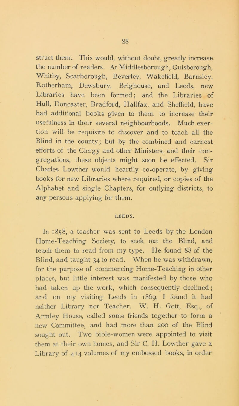 struct them. This would, without doubt, greatly increase the number of readers. At Middlesborough, Guisborough, Whitby, Scarborough, Beverley, Wakefield, Barnsley, Rotherham, Dewsbury, Brighouse, and Leeds, new Libraries have been formed; and the Libraries of Hull, Doncaster, Bradford, Halifax, and Sheffield, have had additional books given to them, to increase their usefulness in their several neighbourhoods. Much exer- tion will be requisite to discover and to teach all the Blind in the county; but by the combined and earnest efforts of the Clergy and other Ministers, and their con- gregations, these objects might soon be effected. Sir Charles Lowther would heartily co-operate, by giving books for new Libraries where required, or copies of the Alphabet and single Chapters, for outlying districts, to any persons applying for them. LEEDS. In 1858, a teacher was sent to Leeds by the London Home-Teaching Society, to seek out the Blind, and teach them to read from my type. He found 88 of the Blind, and taught 34 to read. When he was withdrawn, for the purpose of commencing Home-Teaching in other places, but little interest was manifested by those who had taken up the work, which consequently declined; and on my visiting Leeds in 1869, I found it had neither Library nor Teacher. W. H. Gott, Esq., of Armley House, called some friends together to form a new Committee, and had more than 200 of the Blind sought out. Two bible-women were appointed to visit them at their own homes, and Sir C. H. Lowther gave a Library of 414 volumes of my embossed books, in order