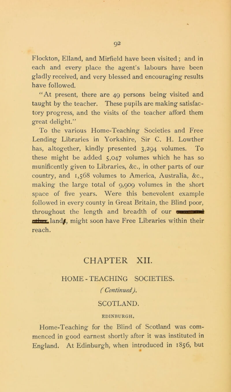 Flockton, Elland, and Mirfield have been visited; and in each and every place the agent’s labours have been gladly received, and very blessed and encouraging results have followed. “At present, there are 49 persons being visited and taught by the teacher. These pupils are making satisfac- tory progress, and the visits of the teacher afford them great delight.” To the various Home-Teaching Societies and Free Lending Libraries in Yorkshire, Sir C. H. Lowther has, altogether, kindly presented 3,294 volumes. To these might be added 5,047 volumes which he has so munificently given to Libraries, &c., in other parts of our country, and 1,568 volumes to America, Australia, &c., making the large total of 9,909 volumes in the short space of five years. Were this benevolent example followed in every county in Great Britain, the Blind poor, throughout the length and breadth of our assni otfanHand/, might soon have Free Libraries within their reach. CHAPTER XII. HOME - TEACHING SOCIETIES. ( Continued). SCOTLAND. EDINBURGH. Home-Teaching for the Blind of Scotland was com- menced in good earnest shortly after it was instituted in England. At Edinburgh, when introduced in 1856, but